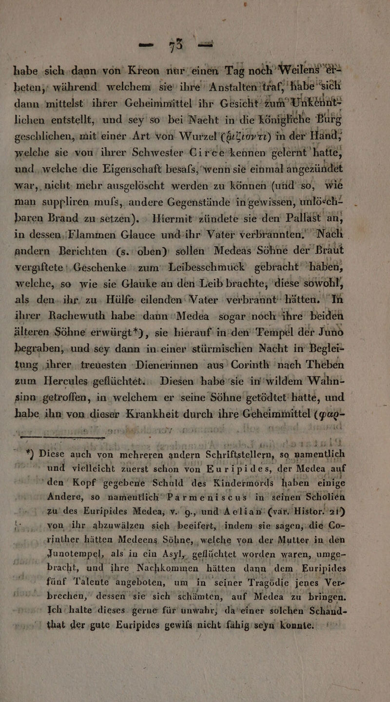 habe sich..dann. von Kreon nur einen Tag noch” Weilens’ er - beten,‘ während: welchem sie’ ihre Anstalten) traf, Nhbe sich dann. mittelst' ihrer Geheimmittel ihr Gesicht’ zum’ Un kein: - lichen entstellt, und sey so bei Nacht in’ die Königliche Burg geschlichen, mit’ einer .Art von. Wurzel’ (&amp;rktovin) i in der Händ; welche sie von ihrer Schwester Ciree’kennen gelernt hatte, und. welche die Eigenschaft besafs, wenn sie einmal angezündet war,, nicht: mehr ausgelöscht werden zu können (und''so, wie man suppliren mufs, andere Gegenstände in gewissen, unlö«ch! baren Brand zu setzen). » Hiermit zündete sie den Pallast an, in dessen./Flammen Glauce und:ihr' Vater verbrännten. Nach | andern Berichten ‘(s.:'oben)' sollen Medeas Söhne der Braut vergiftete !,Geschenke: zum‘ Leibesschmuck gebracht‘ ‘haben, welche, so wie sie Glauke an den Leib brachte; diese sowohl, als den..ihr. zu. Hülfe eilenden: Vater verbrannt‘ hätten. IA ihrer Rachewuth habe dann ‘Medea sogar noch‘ ihre beiden älteren Söhne erwürgt*), sie hierauf: in:den' 'Fempel der Juno begraben; und sey dann in:einer stürmischen Nacht in’ Beglei- tung ‚ihrer. ‚treuesten -Dienerinnen aus Corinth' 'nach Theben zum Hercules geflüchtet. Diesen habe’sie in'wildem ‘Wahn- sinn..getroffen, in. welchem er 'seine Söhne‘ getödtet‘hatte, und habe ihn: von re re Te ihre Gehtiminittel (gap- ” Irak &amp;\ ri IF N I Law  Werne i az Er. Diese auch von mehreren andern Schriftstellern, so, namentlich ' und vielleicht zuerst schon von Euripides, der Medea auf ‘den Kopf gegebene Schuld des Kindermords haben einige Andere, so namentlich‘ Parmeniscus in seinen 'Scholien zu‘ des Euripides Medea,; v. 9.,'und'A elian'! (var. 'Histor. 22h) von sihr abzuwälzen sich ‚beeifert, «indem sie sagen, die: Co- rinther hätten Medeens Söhne, ‚welche von der Mutter in.den Junotempel, als in ein Asyl, geflüchtet worden waren, umge- bracht, und ihre Nachkommen hätten dann dem. Euripides fünf Talente angeboten, um in seiner Tragödie jenes Ver- brechen, dessen 'sie sich schämten, auf Medea zu bringen. Ich halte dieses. gerne für unwahr, daveiner solchen Schänd- that der gute Euripides gewils nicht -fähig'seyn konnte.
