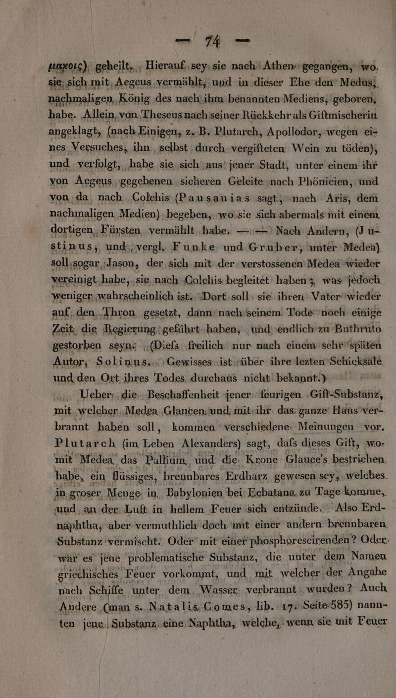 uaX0LS): heilt a sey: sie mach. PIERRE WM wo sie; sich mit, Aegeus. vermählt, und in ‚dieser Ehe den Medus,, nachmaligen, König .des nach. ihm benannten Mediens, geboren, habe. ‚Allein, von Theseusnach seiner Rückkehrals Giftmischerin. angeklagt, (nach Einigen, z.B. Plutarch, Apollodor, wegen ei- nes Versuches, ihn , selbst durch. vergifteten Wein zu töden), und, verfolgt, ‚habe sie. sich‘;aus' jener Stadt, unter einem ihr von Aegeus gegebenen sicheren Geleite ‚nach Phönicien, und von.da nach Colehis (Pausanias sagt, nach Aris, dem anehrnliar Medien): BEN wo,sie RR abermals mit einem iin Aa el F Kiki ua REN , unter Kahn, soll;sogar :Jason, der sich mit der. verstossenen Medea wieder vereinigt,habe, ‚sie,nach ‚Coleliis begleitet haben; was jedoch weniger ‚wahrscheinlich ist. Dort soll sie ihrer: Vater'wieder auf; den.‚Thron, gesetzt, dann’ nach:seinem: Tode noch einige Zeit; die Regierung 'geführt.-haben, und endlich'zu Buthruto gestorben seyn4 (Diefs ‚freilich nur nach einem 'sehr''späten Autor; Solinus«.; Gewisses: ist rüber ihre leztenSchicksäle und, den Ort; ihres Todes. durchaus nicht bekannt.) Ö Ueber: ‚die. Beschaffenheit ‘jener: feurigen. -Gift-Substanz,, mit. welcher ‚Medea. ‚Glauten; und; mit«ihr: das: ganze‘ Hans’ver-. brannt haben soll, kommen ' verschiedene. Meinungen _vor. Plutarch (im Leben Alesanders) sagt, dafs dieses Gift, wo- mit Medea_ das Pallium, und. die. Krone Glauce's bestrichen. habe, ein Hüssiges, brennbares, Erdharz gewesen sey, welches. in groser. Menge in, Babylonien bei: Ecbatana. zu Tage komme, ‚und ‚an der Luft in hellem Feuer ‘sich entzünde.:. Also Erd- näphtha, aber vermuthlich doch mit einer andern. brennbaren, Substanz vermischt. Oder“ mit einer phosphorescirenden ? Oder: war es jene problematische Substanz, die. unter dem Namen gr iechisches Feuer vorkommt, und mit welcher der Angahe nach Schiffe unter dem .. Wasser: verbrannt ; wurden? Auch Andere ‚(man s. Natalis..Comes, lib. 17: Seite585) nann- ten jene, Substanz..eineNaphtha, welche, wenn sie mit Feuer