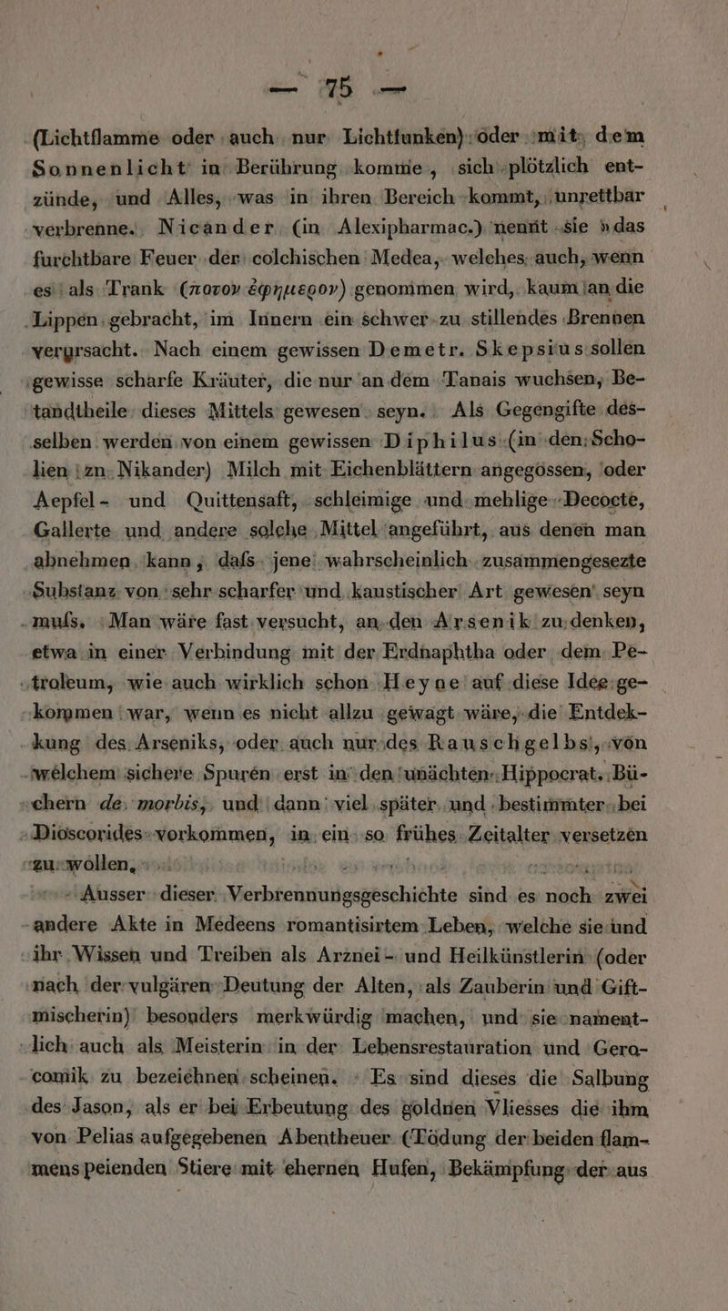 _— BB — .(Lichtflamme oder -auch. nur: Lichtfunken) ‘der mit, diem Sonnenlicht: in Berührung ‘komme, ‚sichplötzlich ent- zünde, ‘und Alles, »was in: ihren. Bereich kommt, \unpettbar verbrenne.;, Nicander (in ‚Alexipharmac.) 'nenfit „sie ».das furchtbare Feuer der: colchischen ' Medea,. welehes. auch, wenn est als ‘Trank (norov Epnuegov) genomimen wird, .'kaum lan die ‚Lippen gebracht, ‘im Innern ein schwer-zu stillendes ‚Brennen vergrsacht. Nach einem gewissen Demetr. Skepsrus sollen ‚gewisse scharfe Kräuter, die nur an. dem Tanais wuchsen, Be- tandiheile. dieses Mittels gewesen ; seyn. Als Gegengifte ‚des- ‚selben werden von einem gewissen Diphilusi(in'.den;Scho- lien izn. Nikander) Milch mit: Eichenblättern angegössen, 'oder Aepfel- und Quittensaft, schleimige ‚und mehlige.-Decoete, Gallerte und, andere solehe ‚Mittel 'angeführt, aus denen man abnehmen ‘kann , dafs jene‘. wahrscheinlich.. zusammengesezte Substanz; von. sehr scharfer und ‚kaustischer' Art gewesen‘ seyn „muls, Man wäre fast: versucht, an.den Arsenik'zu:denken, etwa.in einer Verbindung mit der Erdnaphtha oder ‚dem. Pe- ‚troleum, ‘wie auch wirklich schon Hey ne'auf diese Idee:ge- korpmen | war, wenn es nicht allzu ‚gewagt wäre,-die' Entdek- kung des. Arseniks, oder. auch nurodes Rauschgelbsi,.von ‚welchem: sicherie Spuren erst in den 'wnächten-Hippocrat, :Bü- ehern de: morbis,, und; | dann' viel später. und .bestirmmter.;bei » Dioscorides- Mnnimesti in ein.:so frühes. Zeitalter versetzen «zu«wöllen, en a akätinen: ER Wichfehrtuißgesbschicktk sind es BER zwei -andere Akte in Medeens romantisirtem Leben, welche sieund ihr Wissen und Treiben als Arznei -. und Heilkünstlerin (oder nach der-vulgären Deutung der Alten, :als Zauberin und Gift- mischerin) besonders merkwürdig machen, und‘ sie'nament- „lich: auch als ‚Meisterin: in der Lebensrestauration und 'Gero- comik zu bezeichnen: scheinen. : Es ‘sind dieses die Salbung des Jason, als er bej.-Erbeutung des golden Vliesses die 'ikm von. Pelias aufgegebenen Abentheuer (Tödung der'beiden flam- mens peienden Stiere:mit-'ehernen Hufen, Bekämpfung» der-aus