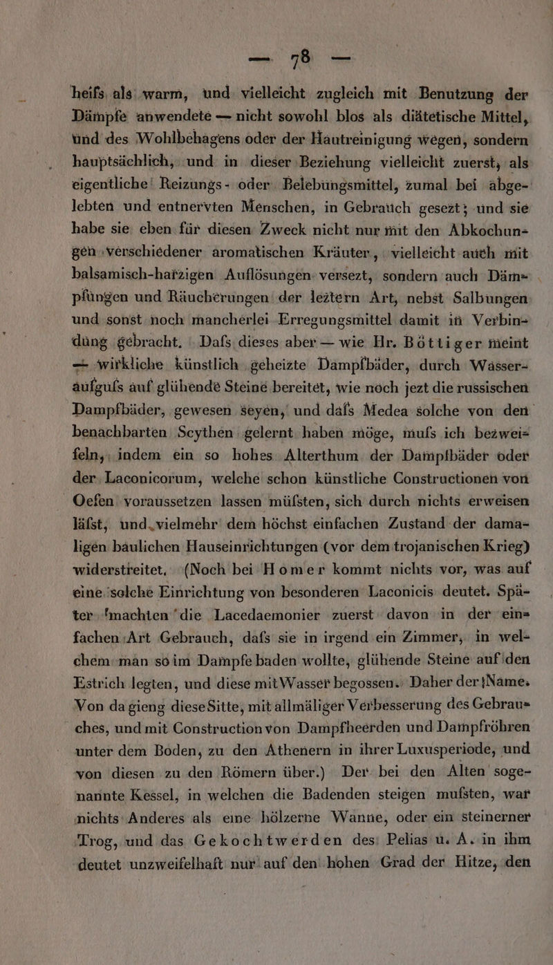 RN a — heifs, als warm, und: vielleicht zugleich mit Benutzung der Dämpfe anwendete — nicht sowohl blos als diätetische Mittel, und des Wohlbehagens oder der Hautreinigung wegen, sondern hauptsächlich, und: in dieser ‚Beziehung vielleicht zuerst; als eigentliche‘ Reizungs - oder Belebüngsmittel, zumal bei äbge- lebten und entnervten Menschen, in Gebrauch gesezt; und sie habe sie eben: für diesen Zweck nicht nur mit den Abkochun- gen ‚verschiedener aromatischen Kräuter, vielleicht aueh mit balsamisch-hatzigen Auflösungen: versezt, sondern auch Däm= pfüngen und Räucherungen der leztern Art, nebst Salbungen und sonst noch mancherlei Erregungsmittel damit in Verbin- düng gebracht. . Dafs: dieses aber — wie Hr. Bötti ger Meint — wirkliche künstlich ‚geheizte Dampfbäder, durch Waässer- aufguls auf glühende Steine bereitet, wie noch jezt die russischen Dampfbäder, (gewesen seyen,' und dafs Medea solche von den benachbarten Scythen gelernt haben möge, mufs ich bezwei= feln,; indem ein so hohes. Alterthum. der Damptfbäder oder der. Laconicorum, welche schon künstliche Constructionen von Oefen: voraussetzen lassen mülsten, sich durch nichts erweisen läfst, und,vielmehr' dem höchst einfachen Zustand der dama= ligen baulichen Hauseinrichtungen (vor dem trojanischen Krieg) widerstreitet, ‘(Noch bei Homer kommt nichts vor, was auf eine.'selehe Einrichtung von besonderen Laconicis' deutet. Spä- ter machten die Lacedaemonier zuerst‘ davon in der ein» fachen «Art Gebrauch, dafs sie in irgend ein Zimmer, in wel- chem‘ man soim Dampfe baden wollte, glühende Steine auf'den Estrich legten, und diese mitWasser begossen.; Daher der }Name: Von dagieng dieseSitte, mit allmäliger Verbesserung des Gebrau= ches, und mit Constructionvon Dampfheerden und Dampfröhren unter dem Boden, zu den Athenern in ihrer Luxusperiode, und von diesen zu den Römern über.) Der: bei den Alten soge- nannte Kessel, in welchen .die Badenden steigen mufsten, war nichts‘ Anderes als eine hölzerne Wanne, oder ein steinerner 'Trog, und das Gekochtwerden des: Pelias u. A.-in ihm deutet unzweifelhaft nur!auf den''hohen ‘Grad der Hitze, den