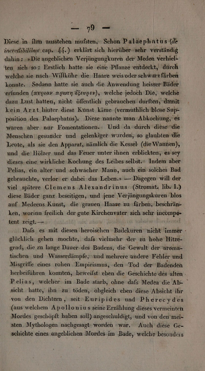 u | Diese in. ilirn ausstehen mufsten, Schön Paläephatus‘ (de incredibilibus‘ cap. 44.) erklärt sich hierüber.‘ sehr verständig dahin: »»Die angeblichen Verjüngungkuren der Medea verhiel- ‘ten sich’sox Erstlich: hatte sie eine Pflanze enitdeckt,) 'dürch welche sie nach. Willkühr die Haare weis’oder schwarz färben konnte. Sodann hatte sie auch die Anwendung heisser‘ Bäder ‘erfunden (nvorav newrn 8Sevpev), welche jedoch Die, welche dazu Lust hatten, nicht öffentlich gebrauchen’ durften, damit kein Arzt hinter diese Künst käme (vermuthlich biose Süp- position ‚des. Palaephatus). Diese nannte man Abkochüng,'es waren aber nur Fomentationen.- Und da durch 'diesedie Menschen ''gesunder und gelenkiger wurden, so glaubten die Leute, als sie den Apparat, nämlich die Kessel (die Wannen), und die‘ Hölzer und das Feuer unter ihnen erblickten, es sey dieses eine wirkliche: Kochung des Leibes selbst.“ Indem aber Pelias, ein alter und ‚schwächer Mann, ‘auch ein’ solches Bad gebrauchte, verlor‘ er: dabei das 'Leben.» — Dägegen will der viel spätere Clemens Alexandrinus (Stromat. lib» 1.) diese Bäder ganz beseitigen, und jene Verjüngungskuren blos auf Medeens Kunst, die grauen Haare zu färben, beschrän- | ken, worinn freilich der gute Kirchenvater sich sehr KANCHRENE: tent zeigt.— | r EL A Dafs es mit diesen‘ ran Badekuren' nicht immer » glücklich gehen mochte, . ‚dafs: vielmehr der zu hohe Hitze- grad, die zu lange Dauer: des Badens, die Gewalt der ‘arema- tischen und Wasserdämpfe; und mehrere andere Fehler und Misgriffe: eines rohen 'Empirismus, den ‘Tod der Badenden herbeiführen komnten, ‚beweifst' eben die Geschichte des alten - Pelias, welcher im Bade starb, ohne dafs Medea die Ab- sicht. hatte, ihn zu. töden, obgleich‘ eben diese Absicht ihr von den Dichtern , seit»Euripides ‘und Pherecydes (aus welchem Apollonius seine Erzählung dieses 'vermeinten Mordes geschöpft haben soll) angeschuldigt, ‘und von’den’mei- sten. Mythologen nachgesagt: worden war. Auch ' diese Ge- schichte eines. angeblichen ‚Mordes im ‚Bade, welche besondcis