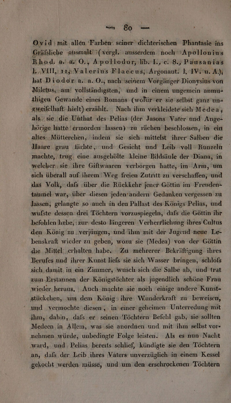 Ovid :mit allen ‘Farben“ seiner dichterischen Phantasie ins Gräfßsliche -atısmalt! (vergl. ausserdem. noch‘ ’Apöllonius Rhod: a'.a“ 0©., Apollodor; libi I., c. 8.5; Pausanias l. „VIII: 112; Valerius Flacicus;; Argonaut. I, IV: m. A.); hat-Diodor a. a. O., nach’ 'seinem Vorgänger Dionysius’von Miletus,; am! vollständigsten,' und: in eitiem ungemein anmü- ihigen Gewande eines Romans: (wofür er sie selbst ganz un+ zweifelhaft) hielt) erzählt. Nach ihm verkleidete'sich Medea, als. sie \die »Unthat des Pelias (der Jasons Vater tınd Ange- hörige hatte !ermorden lassen) ‘zu rächen beschlossen, in ein altes-.Mütterehen, ‘indem sie ‚sich mittelst ihrer Salben die Haare grau fürbte ,; und‘ Gesicht und Leib voll ' Runzeln machte, trug, eine ausgehölte ‚kleine Bildsäule der ‘Diana, in welcher ‚sie, ihre Giftwaaren verborgen hatte, im Arm, um sich überall auf ihrem Weg freien Zutritt zu verschaffen, und das Volk, dafs :über die Rückkehr jener Göttin im Freuden= taumel: war, über -diesen jeden’andern Gedanken vergessen zu lassen, gelangte so auch in den Pallast (des Königs Pelias, und ‚wulste dessen: drei 'Töchtern vorzuspiegeln, dafs die Göttin ihr befohlen hebe; : zur‘ desto längeren Verherrlichung ihres Cultus den König zu . verjüngen, und ihm mit der Jugend neue Le- benskraft wieder zu geben, wozu’ sie (Medea) von der Göttin dıe Mittel: ‚erhalten. habe. Zu mehrerer Bekrüftigung ihres Berufes und ihrer Kunst liefs sie sich Wasser bringen, schlofs sich, damit, in ein Zimmer, 'wusch sich die Salbe ab, und trat zum.Erstaunen der Königstöchter als: jugendlich schöne Frau wieder. heraus, ' Auch ‚machte ‚sie noch einige andere Kunst- stückehen, ‘um dem König ; ihre Wuünderkraft zu beweisen, und vermochte diesen ,: in 'einer geheimen Unterredung mit ihm,’ dahin, dafs :er seinen -'Böchtern Befehl gab, sie sollten Medeen in Alleın, was: sie anordnen und mit ihm selbst vor nehmen würde, unbedingte Folge leisten. Als es nun Nacht ‚ward, und, Pelias bereits schlief, kündigte sie den Töchtern an, dafs. der Leib ihres Vaters unverzüglich in einem Kessel gekocht werden müsse, und um den erschrockenen Töchtern