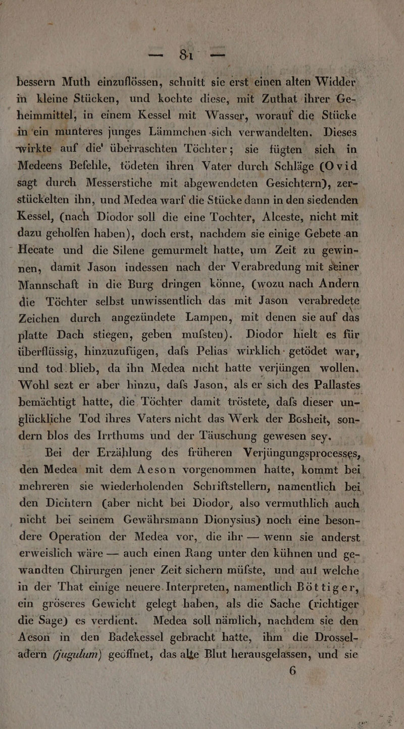 bessern Muth einzuflössen, schnitt sie erst einen alten Widder in kleine Stücken, und kochte diese, mit Zuthat ihrer Ge- heimmittel, in einem Kessel mit Wasser, worauf die Stücke in ‘ein munteres junges Lämmchen -sich verwandelten. Dieses wirkte auf die' überraschten Töchter; sie fügten sich in Medeens Befehle, tödeten ihren Vater durch Schläge (O v id sagt durch Messerstiche mit abgewendeten Gesichtern), zer- stückelten ihn, und Medea warf die Stücke dann in den siedenden Kessel, (nach Diodor soll die eine Tochter, Alceste, nicht mit dazu geholfen haben), doch erst, nachdem sie einige Gebete .an - Hecate und die Silene gemurmelt hatte, um Zeit zu gewin- nen, damit Jason indessen nach der Verabredung mit ‚seiner Mannschaft in die Burg dringen könne, (wozu nach Andern die Töchter selbst unwissentlich das mit Jason verabredete Zeichen durch angezündete Lampen, mit denen sie auf das platte Dach stiegen, geben mufsten). Diodor hielt es für überflüssig, hinzuzufügen, dafs Pelias wirklich. getödet war, und tod.blieb, da ihn Medea nıcht hatte verjüngen wollen. Wohl sezt er aber hinzu, dafs Jason, als er sich des Pallastes bemächtigt hatte, die Töchter damit tröstete, dafs dieser un- glückliche Tod ihres Vaters nicht das Werk der Bcsheit, son- dern blos des Irrthums und der Täuschung gewesen sey. Bei der Erzählung des früheren Verjüngungsprocesses,, den Medea’ mit dem Aeson vorgenommen haite, kommt bei mehreren sie wiederholenden Schriftstellern, namentlich bei. den Diehtern (aber nicht bei Diodor, also vermuthlich auch nicht bei seinem Gewährsmann Dionysius) noch eine beson- dere Operation der Medea vor, die ihr — wenn sie anderst erweislich wäre — auch einen Rang unter den kühnen und ge- wandten Chirurgen jener Zeit sichern müfste, und auf welche in der That einige neuere. Interpreten, namentlich Böttiger, ein gröseres Gewicht gelegt haben, als die Sache Crichtiger die Sage) es verdient. Medea soll nämlich, nachdem sie den Aeson in den Badekessel gebracht hatte, ihm die Drossel- - adern Gugulum) geöffnet, das alte Blut herausgelassen, und sie