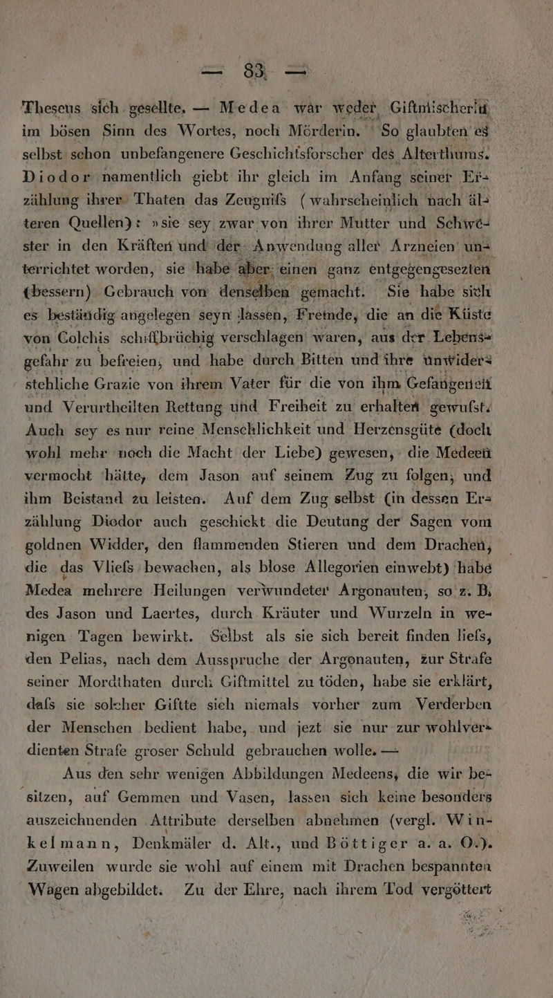 == Theseus sich gesellte. — Medea war weder, Giftnlischeriu, im bösen Sinn des Wortes, noch Mörderin. So glaubten es selbst schon unbefangenere Geschichtsforscher des ‚Alterthums. Diodor namentlich giebt ihr gleich im Anfıhg seiner Er- zählung ihrer Thaten das Zeugnißs ( wahrscheinlich nach äl- teren Quellen) : »sie sey zwar von ihrer Mutter und Schwö- ster in den Kräften und der: Anwendung aller Arzneien' un 'terrichtet worden, sie habe aber: einen ganz entgeßengesezten ebessern) Gebrauch von denselben ‚gemacht. Sie habe sich es beständig angelegen seyn lassen, Freinde, die an die Küste von Colchis schifkbrüchig verschlagen waren, aus der Lebens» gefahr zu befreien; und habe durch Bitten und ihre ünwider: stehliche Grazie von ihrem Vater für die von ihm. Gefangene und Verurtheilten Rettung und Freiheit zu erbahel) gewufst; Auch sey es nur reine Menschlichkeit und ‚Herzensg cüte (doch wohl mehr ‘noch die Macht der Liebe) gewesen, die Medeeü vermocht hätte, dem Jason anf seinem Zug zu folgen, und ihm Beistand zu leisten. Auf dem Zug selbst (in dessen Er= zählung Diedor auch geschickt die Deutung der Sagen vom goldnen Widder, den flammenden Stieren und dem Drachen, die das Vliefs:bewachen, als blose Allegorien einwebt) habe Medea mehrere Heilungen veriwundeter Argonauten, so'z. B, des Jason und Laertes, durch Kräuter und Wurzeln in we- nigen Tagen bewirkt. Selbst als sie sich bereit finden liefs, den Pelias, nach dem Ausspruche der Argonauten, Zur Strafe seiner Mordthaten durcli Giftmittel zu töden, habe sie erklärt, dafs sie solcher Giftte sich niemals vorher zum Verderben der Menschen bedient habe, und jezt sie nur zur wohlver« dienten Strafe groser Schuld gebrauchen wolle. — Aus den sehr wenigen Abbildungen Medeens, die wir be ‚sitzen, auf Gemmen und Vasen, lassen sich keine besonders auszeichnenden ‚Attribute derselben abnehmen (vergl. Win- kelmann, Denkmäler d. Alt. ., und Böttiger a.a. 0) Zuweilen wurde sie wohl auf einem mit Drachen bespannten Wagen abgebildet: Zu der Ehre, nach ihrem Tod vergöttert Be