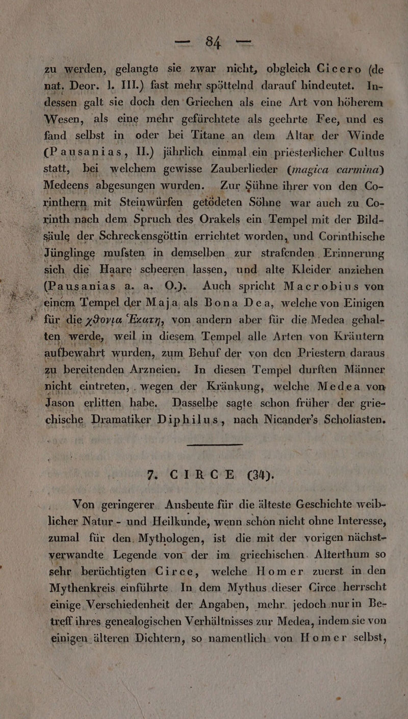 ee 7 Nahe zu werden, gelangte sie. zwar nicht, obgleich Cicero (de nat, Deor. 1. II.) fast mehr spöttelnd darauf hindeutet. In- dessen galt sie doch den ‘Griechen als eine Art von höherem Wesen, als eine mehr gefürchtete als geehrte Fee, und es fand selbst in oder bei Titane an dem Altar der Winde (P ausanias ‚ 1.) jährlich einmal ein ‚priesterlicher Cultus statt, bei welchem gewisse Zauberlieder (magica carmina) Medeens abgesungen wurden. Zur Sühne ihrer von den Co- ii zinthern, mit Steinwürfen gelödeten Söhne war auch zu Co- zinth näch dem ‚Spruch des Orakels ein ‚Tempel mit der Bild- ‚Jünglinge mulsten in demselben. zur Be . Erinnerung sich die Haare scheeren lassen, und. alte Kleider) anziehen (Pausanias a. a. O.). Auch spricht Macrobius von “ Jeinem Tempel der Maja,als Bona Dea, welche von Einigen . für die xYovıa. Exarn, von andern aber für die Medea. gehal- ten werde, weil in diesem Tempel alle Arten von Kräutern 5 aufbewahrt wurden, zum Behuf der von den Priestern daraus zu bereitenden Arzneien. In diesen Tempel durften Männer nicht eintreten, . wegen der Kränkung, welche Medea von Jason erlitten habe. Dasselbe sagte schon früher. der grie- chische Dramatiker Diphilus, nach Nicander’s Scholiasten. 7. CIRCE @&amp;n. Von geringerer Anısbente für die älteste Geschichte weib- licher Natur - und Heilkunde, wenn schon nicht ohne Interesse, zumal für den. Mythologen, ist die mit der vorigen nächst- verwandte Legende von‘ der im griechischen. Alterthum so sehr berüchtigten Circe, welche Homer zuerst in den Mythenkreis einführte. In. dem Mythus dieser Circe herrscht | einige Verschiedenheit der: Angaben, mehr. jedoch.nurin Be- ireff ihres genealogischen Verhältnisses zur Medea, indem sie von einigen. älteren Dichtern, so namentlich. von Homer selbst,