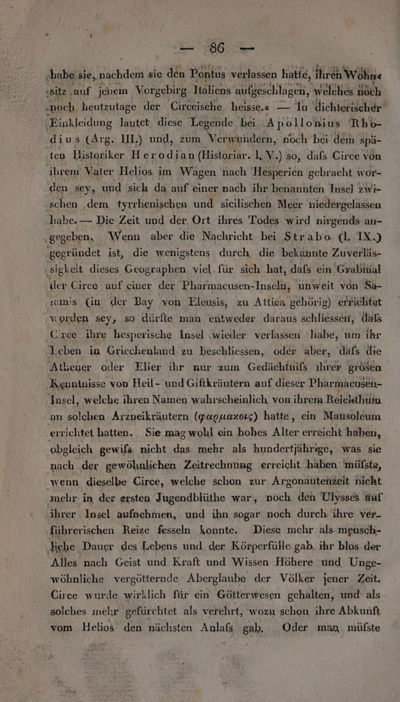 N N „habe; sie, nachdem sie den Pontus verlassen hatie, Arch wäh «sitz , auf jenem Vorgebirg Italiens aufgeschlagen, welches noch „noch. heutzutage der 'Circeische heisse. “— Iu 'dichterischer ‚Einkleidung lautet. diese. Legende. ‚bei Apollonius Rbo- dius (Arg. IL.) und, zum Verwuhdern, noch bei dem spä- ‚ten 4 istor iker Herodian (Histori iar. 1, V.) so, dafs Circe von ihrem Vater Helios, im Wagen nach 'Hesperien gebracht wor- den sey, und sich da auf einer nach ihr benannten Insel zwi- ‚schen dem tyrrhenischen und sicilischen Meer niedergelassen habe. — Die Zeit und der. Ort ihres Todes wird nirgends an- „gegeben, Wenn aber die Nachricht bei Strabo (l, IX.) ‚gegründet ist, die wenigstens durch die bekannte Zuverläs- ‚sigkeit dieses Geographen viel.für sich hat, dafs ein Grabmal ‚der Circe auf einer der Pharmacusen-Insela, unweit von Sa- samis. (in‘ der Bay vom Eleusis, zu Attica gehörig) errichtet vorden sey, so dürfte man entweder daraus schliessen, dafs Circe ihre hesperische Insel wieder verlassen ‘habe, um ihr ‚Leben in Griechenland zu beschliessen, oder aber, 'däfs die Atlener oder Elier ihr nur zum Gedächinifs ihrer. ‚grösen Kenntnisse von Heil- und Giftkräutern auf dieser Pharmacusen- Insel, welche ihren Namen wahrscheinlich. von ihrem Reichthuia an solchen Arzneikräutern (papuexosg) hatte, ein Mausoleum errichtet hatten. Sie mag wohl ein hohes Alter erreicht haben, obgleich gewifs nicht das mehr als hundertjährige, was sie nach .der gewöhnlichen Zeitrechnung erreicht ‚haben 'müfste, ‘wenn dieselbe Circe, welche schon zur, Argonautenzeit nicht ‚mehr in der ersten Jugendblüthe war, noch den Ulysses auf ihrer Insel aufnehmen, und ihn sogar noch durch. ihre ver- führerischen Reize fesseln konnte. Diese mehr als. mensch- liche Dauer des Lebens und. der Körperfüle. gab. ihr blos der ‘Alles nach Geist und Kraft und Wissen Höhere und Unge- wöhnliche vergötternde Aberglaube der Völker jener Zeit. Circe wurde wirklich für ein Götterwesen gehalten, und' als solches mehr gefürchtet als verehrt, wozu schon ihre Abkunft vom Helios den nächsten Anlafs gab. Oder man mülste
