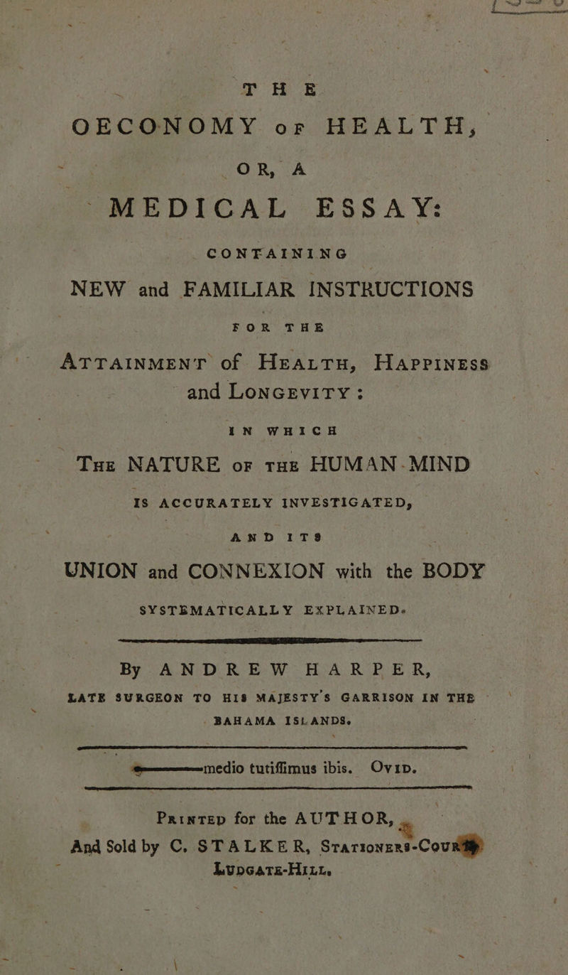 T #H E OECONOMY or HEALTH, OR, A MEDICAL ESSAY: CONTAINING NEW and FAMILIAR INSTRUCTIONS FOR THE ATTAINMENT of Heattu, Happiness and LoNGEvITY: IN WHICH ‘Tue NATURE or raz HUMAN-MIND Is ACCURATELY INVESTIGATED, , 4 ND ITS8 UNION and CONNEXION with the BODY SYSTEMATICALLY EXPLAINED. By A.N DR EW HeA RPE R, LATE SURGEON TO HIS MAJESTY S GARRISON IN THE — _BAHAMA ISLANDS. e————— medio tutifimus ibis. Ovip. Printep for th AUTHOR, _~ And Sold by C. STALKER, Srartowene-Coumg? Lupcats-Hitt,