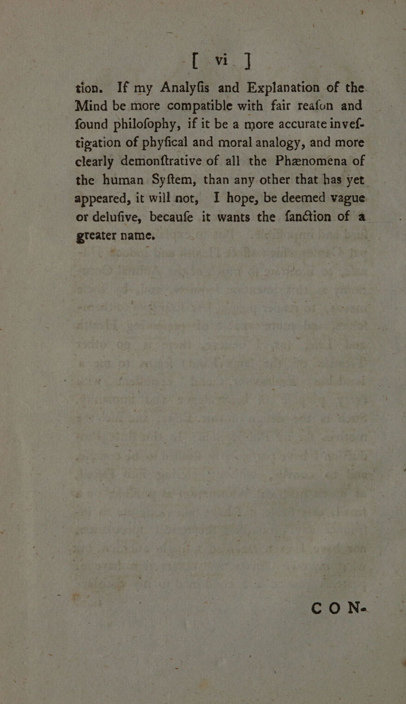 [awn | tion. If my Analyfis and Explanation of the. Mind be more compatible with fair reafun and found philofophy, if it be a more accurate invef- tigation of phyfical and moral analogy, and more clearly demontftrative of all the Phenomena of the human Syftem, than any other that has yet appeared, it will not, I hope, be deemed vague. or delufive, becaufe it wants the fanction of a eenits name. CO N.’