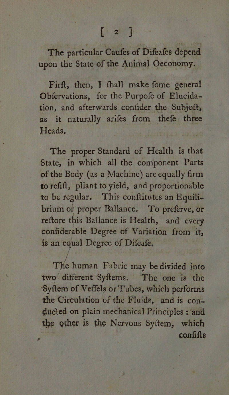 Lt 24 The particular Caufes at Dileafes depend upon the State of the Animal Oeconomy. Firft, then, I fhall make fome general Obfervations, for the Purpofe of Elucida- tion, and afterwards confider the Subje@, as it naturally arifes from thefe three Heads, | The proper Standard of Health is that State, in which all the component Parts of the Body (as a Machine) are equally frm to refift, pliant to yield, and proportionable to be regular. This conftitutes an Equili- brium or proper Ballance, To preferve, or reftore this Ballance is Health, and every confiderable Degree of Variation from it, is an equal Degree of Difeafe, T He human Fabric may be divided into : two different Syftems. The one is the ‘Syftem of Veffels or Tubes, which performs the Circulation of the Fluids, and is con- ducted on plain mechanical Principles : ‘and the other is the Nervous Syitem, which | confifis