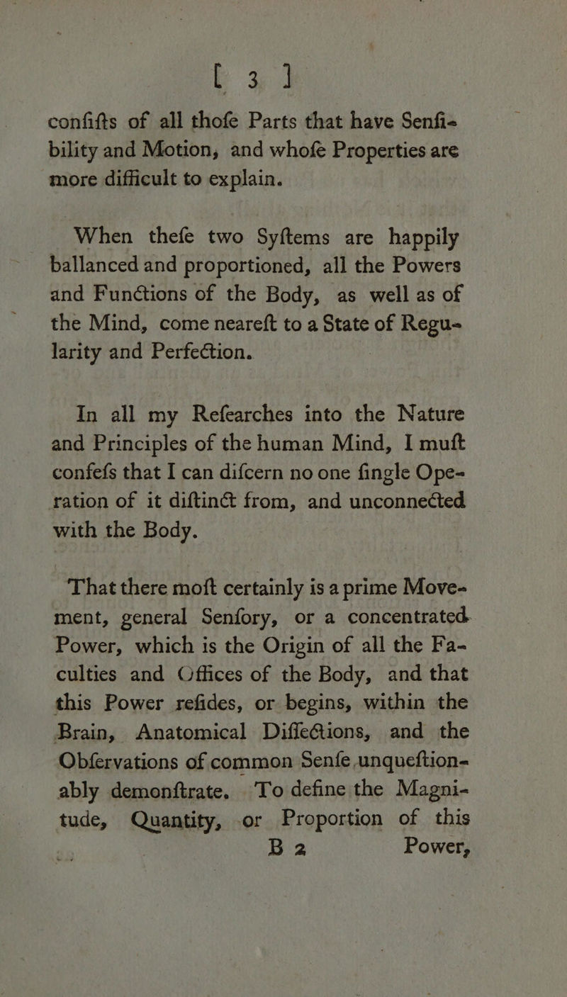 Pb +e confifts of all thofe Parts that have Senfi- bility and Motion, and whofe Properties are more difficult to explain. When thefe two Syftems are happily ballanced and proportioned, all the Powers and Functions of the Body, as well as of the Mind, come neareft to a State of Regu- larity and Perfection. In all my Refearches into the Nature and Principles of the human Mind, I muft confefs that I can difcern no one fingle Ope- ration of it diftin&amp; from, and unconnected with the Body. That there moft certainly is a prime Move- ment, general Senfory, or a concentrated. Power, which is the Origin of all the Fa- culties and Offices of the Body, and that this Power refides, or begins, within the Brain, Anatomical DiffeQiions, and the Obfervations of common Senfe unqueftion- ably demonftrate. To define the Magni- tude, Quantity, or Proportion of this B 2 Power,