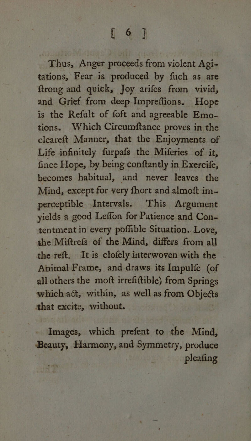 _ Thus, Anger proceeds from violent Agi- tations, Fear is produced by fuch as are {trong and quick, Joy arifes from vivid, and Grief from deep Iimpreffions. Hope is the Refult of foft and agreeable Emo- tions. Which Circumftance proves in the cleareft Manner, that the Enjoyments of Life infinitely furpafs the Miferies of it, fince Hope, by being conftantly in Exercife, becomes habitual, and never leaves the Mind, except for very fhort and almoft im- perceptible Intervals. This Argument yields a good Leffon for Patience and Con- tentment in every poflible Situation. Love, the Miftrefs of the Mind, differs from all the reft. It is clofely interwoven with the . Animal Frame, and draws its Impulfe (of all others the moft irrefiftible) from Springs which act, within, as well as from Obits that excite, without. Images, which prefent to the Mind, Beauty, Harmony, and Symmetry, produce pleating
