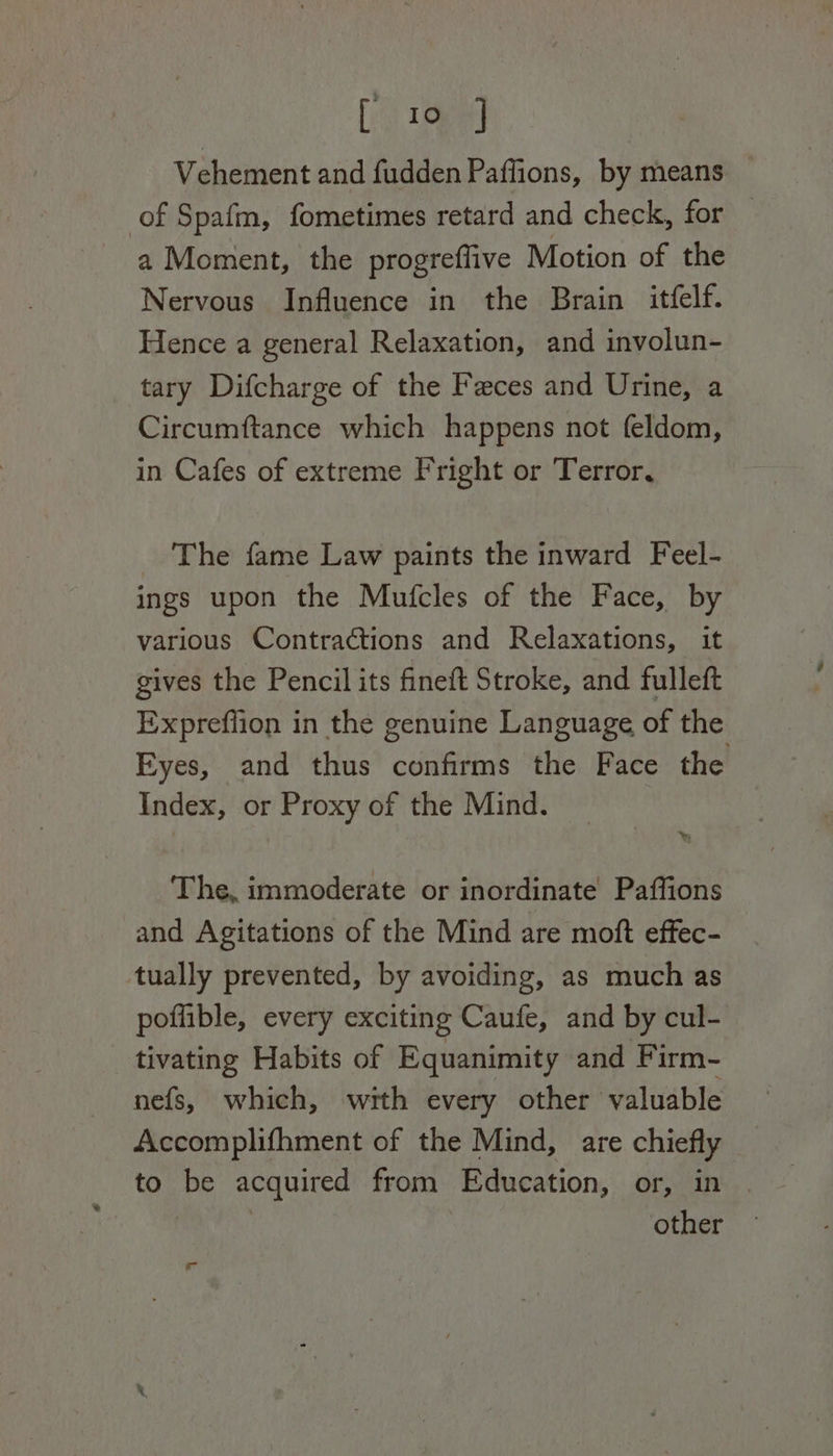 [10 ] Vehement and fudden Paffions, by means of Spafm, fometimes retard and check, for — a Moment, the progreflive Motion of the Nervous Influence in the Brain itfelf. Hence a general Relaxation, and involun- tary Difcharge of the Feces and Urine, a Circumftance which happens not feldom, in Cafes of extreme Fright or Terror, The fame Law paints the inward Feel- ings upon the Mutfcles of the Face, by various Contractions and Relaxations, it gives the Pencil its fineft Stroke, and fulleft Expreffion in the genuine Language of the Eyes, and thus confirms the Face the Index, or Proxy of the Mind. The, immoderate or inordinate Paffions and Agitations of the Mind are moft effec- tually prevented, by avoiding, as much as poffible, every exciting Caufe, and by cul- tivating Habits of Equanimity and Firm- nefs, which, with every other valuable Accomplifhment of the Mind, are chiefly to be acquired from Education, or, in . | other ira