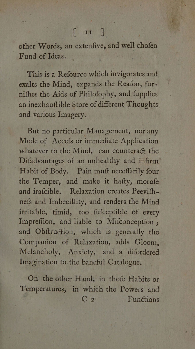 one i other Words, an extenfive, and well chofen Fund of Ideas. This is a Refource which invigorates and exalts the Mind, expands the Reafon, fur- nifhes the Aids of Philofophy, and fupplies an inexhauttible Store of different Thoughts and various Imagery. | But no particular Management, nor any Mode of Accefs or immediate Application whatever to the Mind, can countera&amp; the Difadvantages of an unhealthy and infirm Habit of Body. Pain muft neceffarily four and irafcible. Relaxation creates Peevith- nefs and Imbecillity, and renders the Mind irritable, timid, too fufceptible of every Impreffion, and liable to Mifconception ; and Obftruction, which is generally the Companion of Relaxation, adds Gloom, Melancholy, Anxiety, and a difordered Imagination to. the baneful Catalogue. ‘Temperatures, in which the Powers and | C 2 Functions