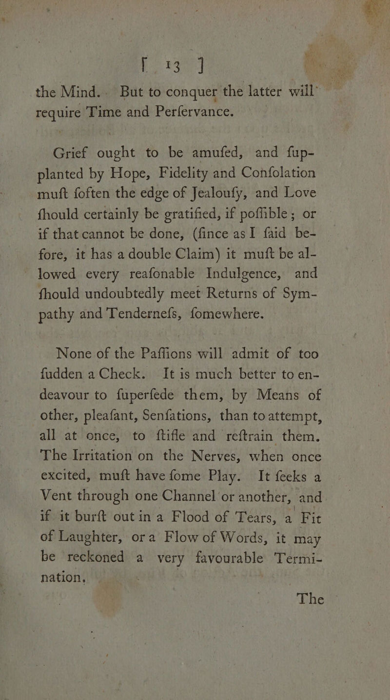 require Time and Perfervance. Grief ought to be amufed, and fup- planted by Hope, Fidelity and Confolation muft foften the edge of Jealoufy, and Love fhould certainly be gratified, if poffible; or if that cannot be done, (fince asI faid be- fore, it has a double Claim) it mutt be al- ~ lowed every reafonable Indulgence, and fhould undoubtedly meet Returns of Sym- pathy and Tendernefs, fomewhere. None of the Paffions will admit of too fudden a Check. It is much better to en- deavour to fuperfede them, by Means of other, pleafant, Senfations, than to attempt, all at once, to ftifle and reftrain them. The Irritation on the Nerves, when once excited, muft have fome Play. It feeks a Vent through one Channel or another, and if it burft out in a Flood of Tears, a Fit of Laughter, ora Flow of Words, it may be reckoned a very favourable Termi- nation. : The
