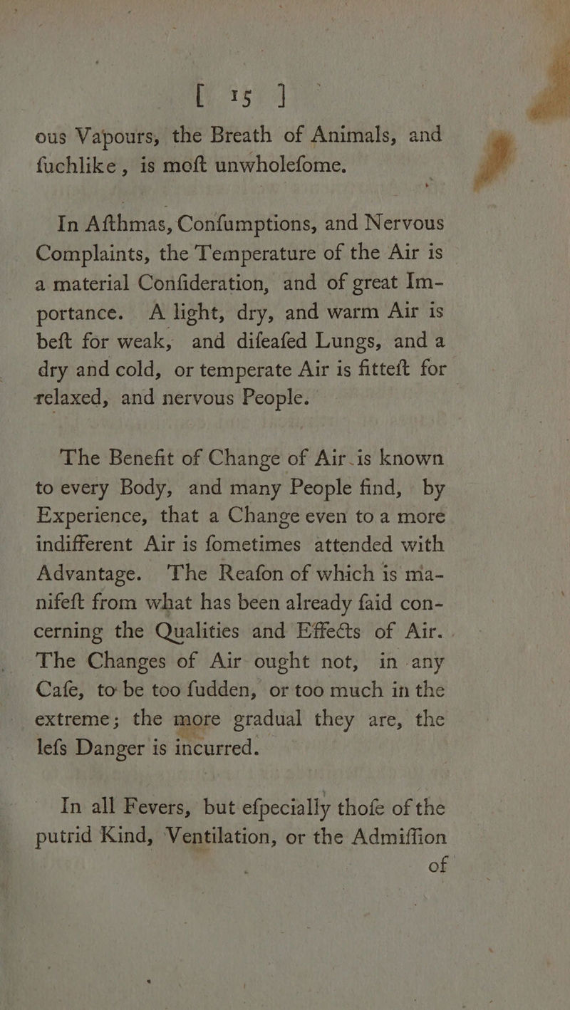 ieky ad ous Vapours, the Breath of Animals, and fuchlike , is moft unwholefome. In Afthmas, Confumptions, and Nervous Complaints, the Temperature of the Air is a material Confideration, and of great Im- portance. A light, dry, and warm Air is beft for weak, and difeafed Lungs, anda dry and cold, or temperate Air is fitteft for relaxed, and nervous People. The Benefit of Change of Air-is known to every Body, and many People find, by Experience, that a Change even to a more indifferent Air is fometimes attended with Advantage. The Reafon of which is ma- nifeft from what has been already faid con- cerning the Qualities and Effects of Air. | The Changes of Air ought not, in any Cafe, to be too fudden, or too much in the extreme; the more gradual they are, the lefs Danger is incurred. In all Fevers, but efpecially thofe of the putrid Kind, Ventilation, or the Admiffion of