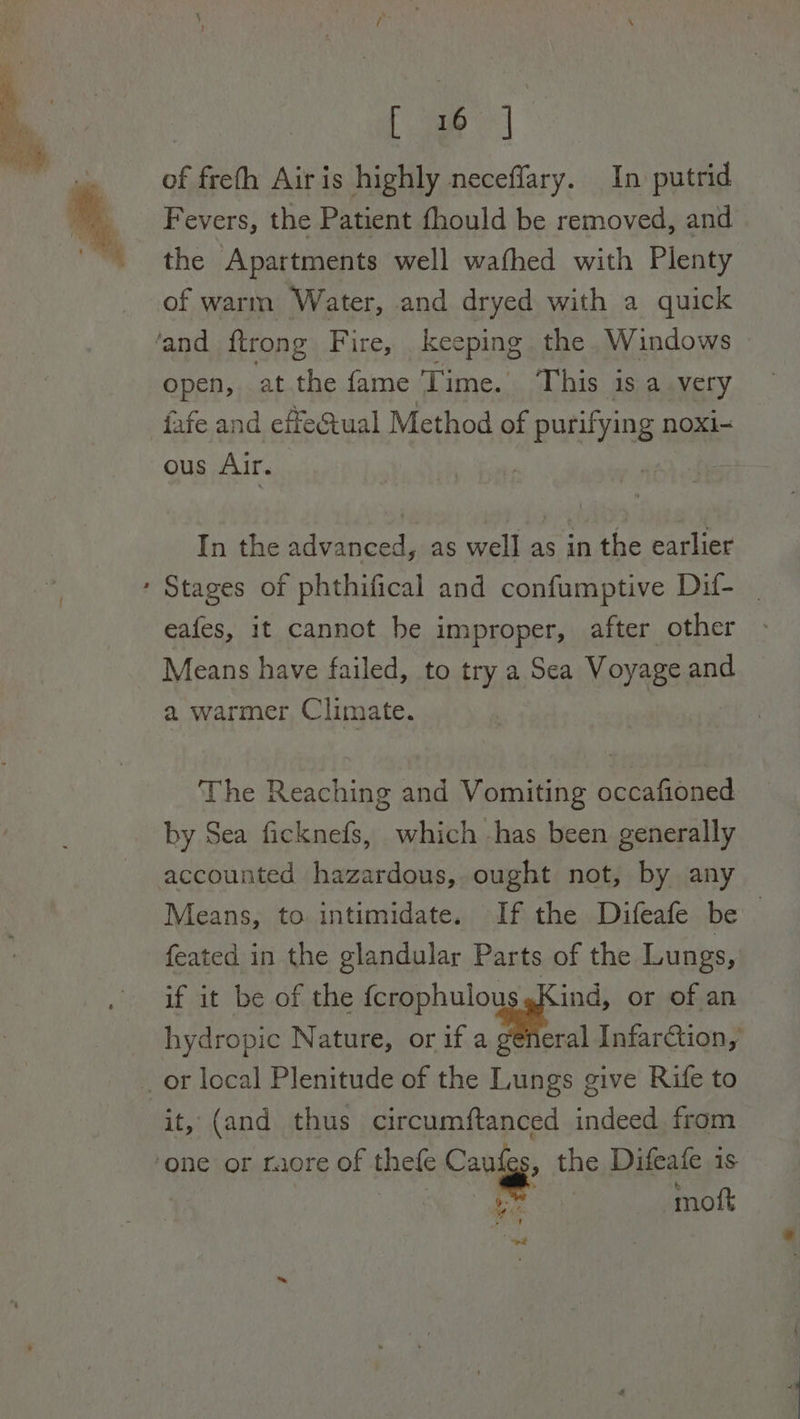ee #8 of freth Airis highly neceffary. In putrid Fevers, the Patient fhould be removed, and the Apartments well wafhed with Plenty of warm Water, and dryed with a quick ‘and {trong Fire, keeping the Windows open, atthe fame Time. This 1s a very fafe and effe&amp;ual Method of f purifying noxi-= ous Air. In the advanced, as well as in the earlier ‘ Stages of phthifical and confumptive Dif- | eafes, it cannot he improper, after other - Means have failed, to try a Sea Voyage and a warmer Climate. | The Reaching and Vomiting occafioned by Sea ficknefs, which has been generally accounted hazardous, ought not, by any Means, to intimidate. If the Difeafe be feated in the glandular Parts of the Lungs, if it be of the fcrophulou Kind, or of an hydropic Nature, or if a a Infarction, or local Plenitude of the Lungs give Rife to it, (and thus circumftanced indeed, from ‘one or raore of thefe Canis the Difeafe is | . moft eid