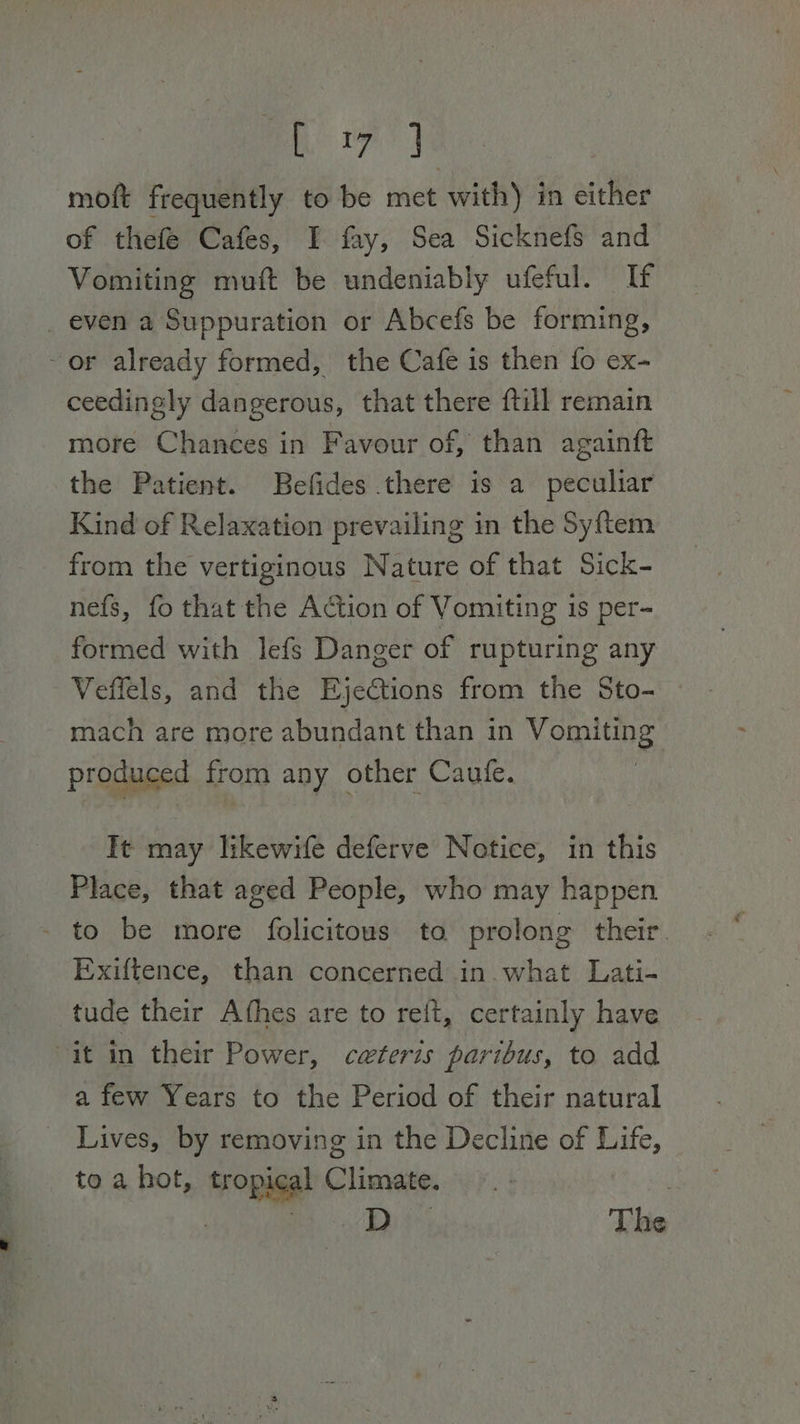 Rye | moft frequently to be met with) in either of thefeé Cafes, I fay, Sea Sicknefs and Vomiting muft be undeniably ufeful. If _ even a Suppuration or Abcefs be forming, ~or already formed, the Cafe is then fo ex- ceedingly dangerous, that there ftill remain more Chances in Favour of, than againft the Patient. Befides there is a peculiar Kind of Relaxation prevailing in the Syftem from the vertiginous Nature of that Sick- nefs, fo that the Action of Vomiting 1s per- formed with lefs Danger of rupturing any Veffels, and the EjeCtions from the Sto- — mach are more abundant than in Vomiting produced from any other Caute. It may likewife deferve Notice, in this Place, that aged People, who may happen - to be more folicitous to prolong their. Exiftence, than concerned in. what Lati- tude their Athes are to reft, certainly have “it in their Power, ceteris paribus, to add a few Years to the Period of their natural _ Lives, by removing in the Decline of Life, to a hot, tropical Climate. . | cee | The
