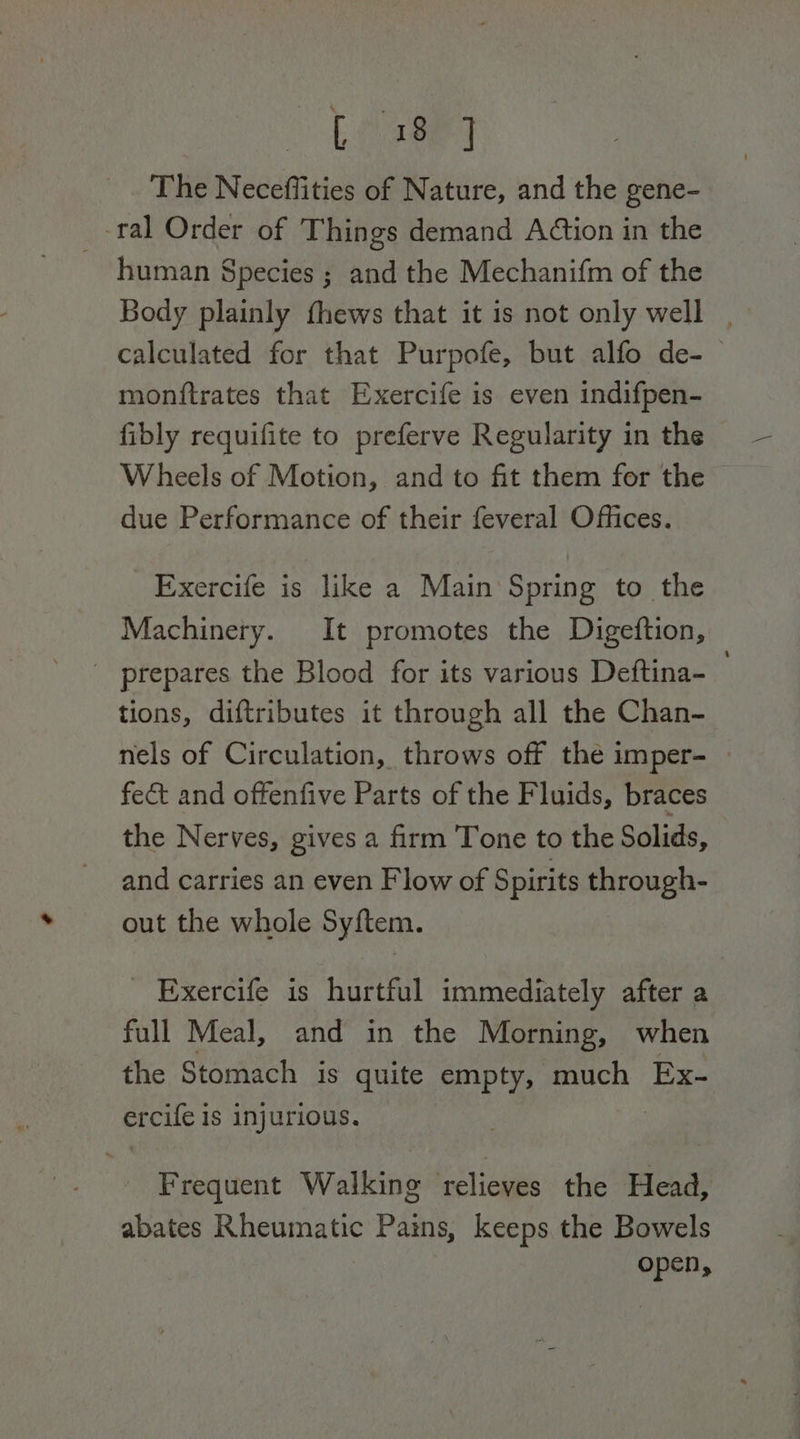Leased The Neceffities of Nature, and the gene- -ral Order of Things demand A@tion in the human Species ; and the Mechanifm of the Body plainly fhews that it is not only well . calculated for that Purpofe, but alfo de- monftrates that Exercife is even indifpen- fibly requifite to preferve Regularity in the Wheels of Motion, and to fit them for the due Performance of their feveral Offices. Exercife is like a Main Spring to the Machinery. It promotes the Digeftion, _ prepares the Blood for its various Deftina- tions, diftributes it through all the Chan- nels of Circulation, throws off the imper- » fect and offenfive Parts of the Fluids, braces the Nerves, gives a firm Tone to the Solids, and carries an even Flow of Spirits through- out the whole Syftem. - Exercife is hurtful immediately after a full Meal, and in the Morning, when the Stomach is quite empty, much Ex- ercile 1 is injurious. Frequent Walking elias the Head, abates Rheumatic Pains, keeps the Bowels open,