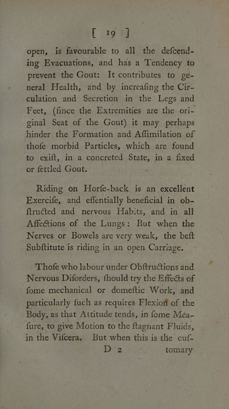 [ a9 open, is favourable to all the defcend- ing Evacuations, and has a ‘Tendency to prevent the Gout: It contributes to ge- neral Health, and by increafing the Cir- culation and Secretion in the Legs and Feet, (fince the Extremities are the ori- ginal Seat of the Gout) it may perhaps hinder the Formation and Affimilation of thofe morbid Particles, which are found to exift, in a concreted State, in a fixed or fettled Gout. Riding on Horfe-back is an excellent Exercife, and effentially beneficial in ob- {tructed and nervous Habits, and in all AffeGtions of the Lungs: But when the Nerves or Bowels are very weak, the beft Subititute is riding in an open Carriage. Thofe who labour under ObftruCtions and Nervous Diforders, fhould try the Effects of fome mechanical or domeftic Work, and — particularly fuch as requires Flexiofi of the Body, as that Attitude tends, in fome Meéa- fure, to give Motion to the ftagnant Fluids, in the Vifcera. But when this is the cuf- D 2 tomary