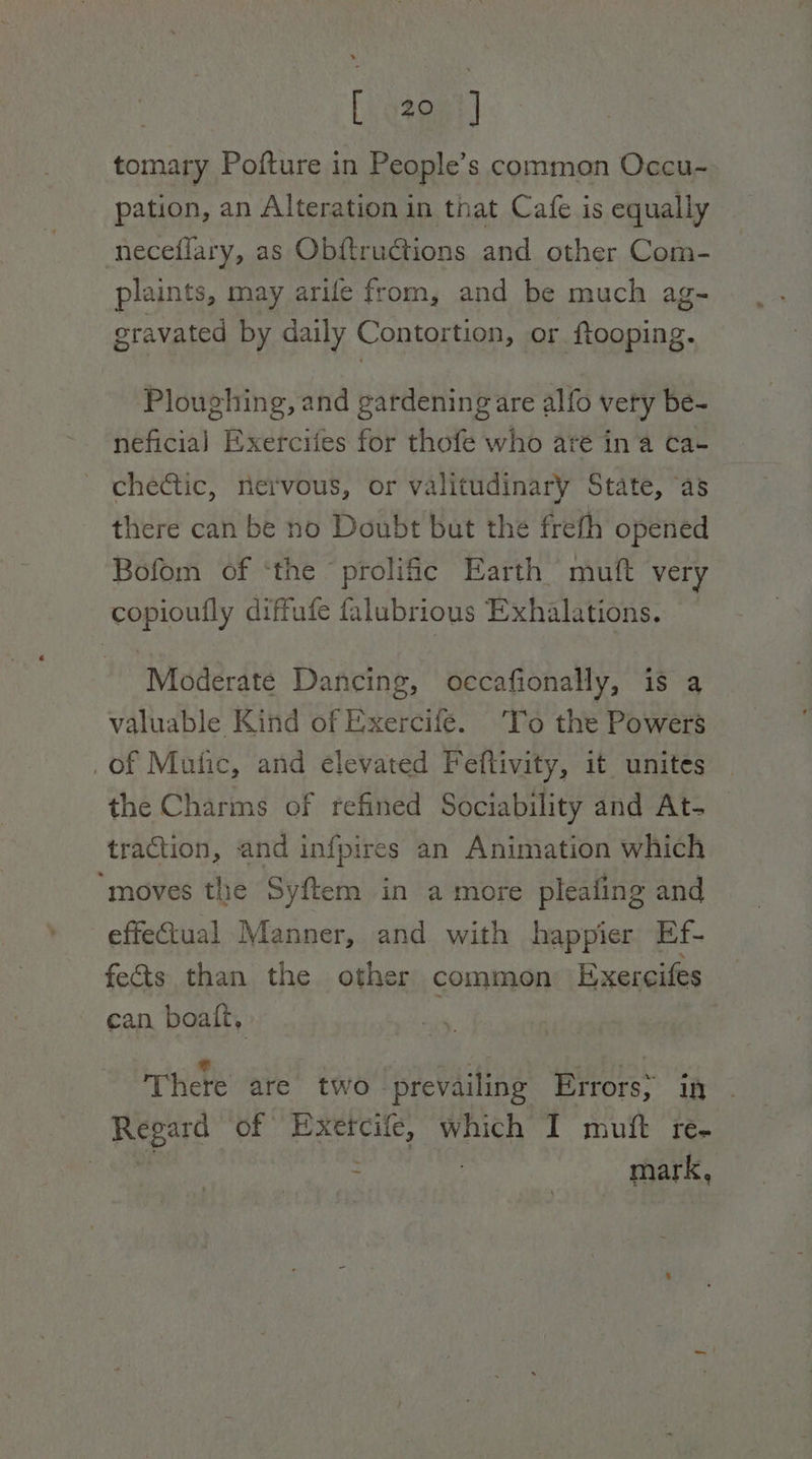 Bet 3a) tomary Pofture in People’s common Occu- pation, an Alteration in that Cafe is equally neceflary, as Obftrudtions and other Com- plaints, may arife from, and be much ag- gravated by daily Contortion, or ftooping. Ploughing, and gardening are alfo very be- neficia] Exerciies for thofe who are ina ca- chectic, nervous, or valitudinary State, ‘as there can be no Doubt but the frefh opened Bofom of ‘the prolific Earth muft very copioufly diffufe falubrious Exhalations. Moderate Dancing, oecafionally, is a valuable Kind of Exercife. ‘Tro the Powers _of Mutic, and elevated Feftivity, it unites the Charms of refined Sociability and At- traction, and infpires an Animation which ‘moves the Syftem in a more pleafing and effectual Manner, and with happier Ef- fects than the other common Exercifes can boaft, ) * \ fe ~ ; As e There are two prevailing Errors; in - Regard of Exercife, which I muft re- cine = mark,