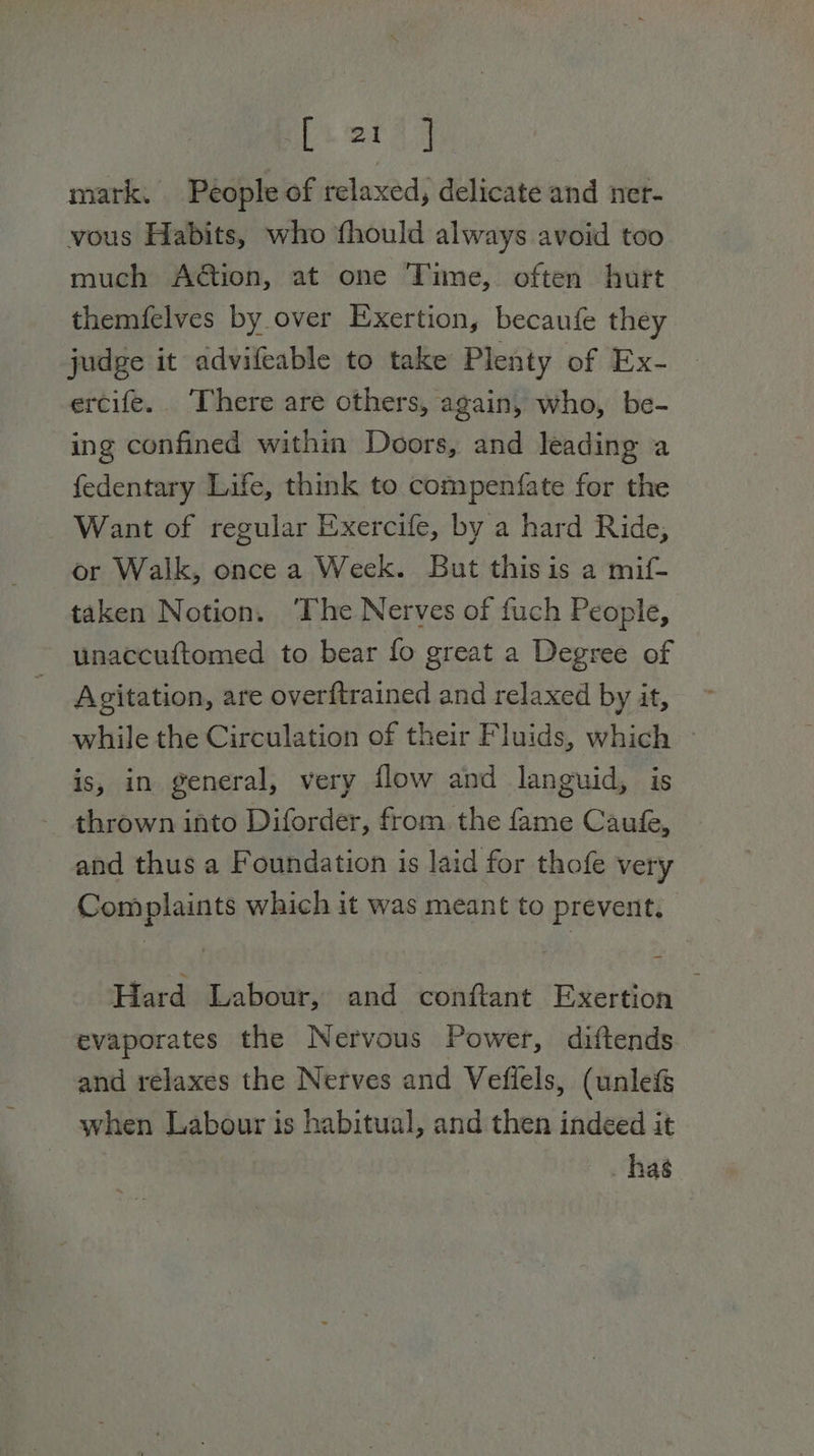 [oat] mark. People of relaxed, delicate and ner- vous Habits, who fhould always avoid too much Aé@ion, at one Time, often hurt themfelves by over Exertion, becaufe they judge it advifeable to take Plenty of Ex- ercife.. There are others, again, who, be- ing confined within Doors, and leading a fedentary Life, think to compenfate for the Want of regular Exercife, by a hard Ride, or Walk, once a Week. But this is a mif- taken Notion. ‘The Nerves of fuch People, unaccuftomed to bear fo great a Degree of Agitation, are overftrained and relaxed by it, while the Circulation of their Fluids, which ~ is, in general, very flow and languid, is thrown into Diforder, from the fame Caufe, and thus a Foundation is laid for thofe very Complaints which it was meant to prevent, Hard Labour, and conftant Exertion evaporates the Nervous Power, diftends and relaxes the Nerves and Vefiels, (unle&amp;&amp; when Labour is habitual, and then indeed it _ has