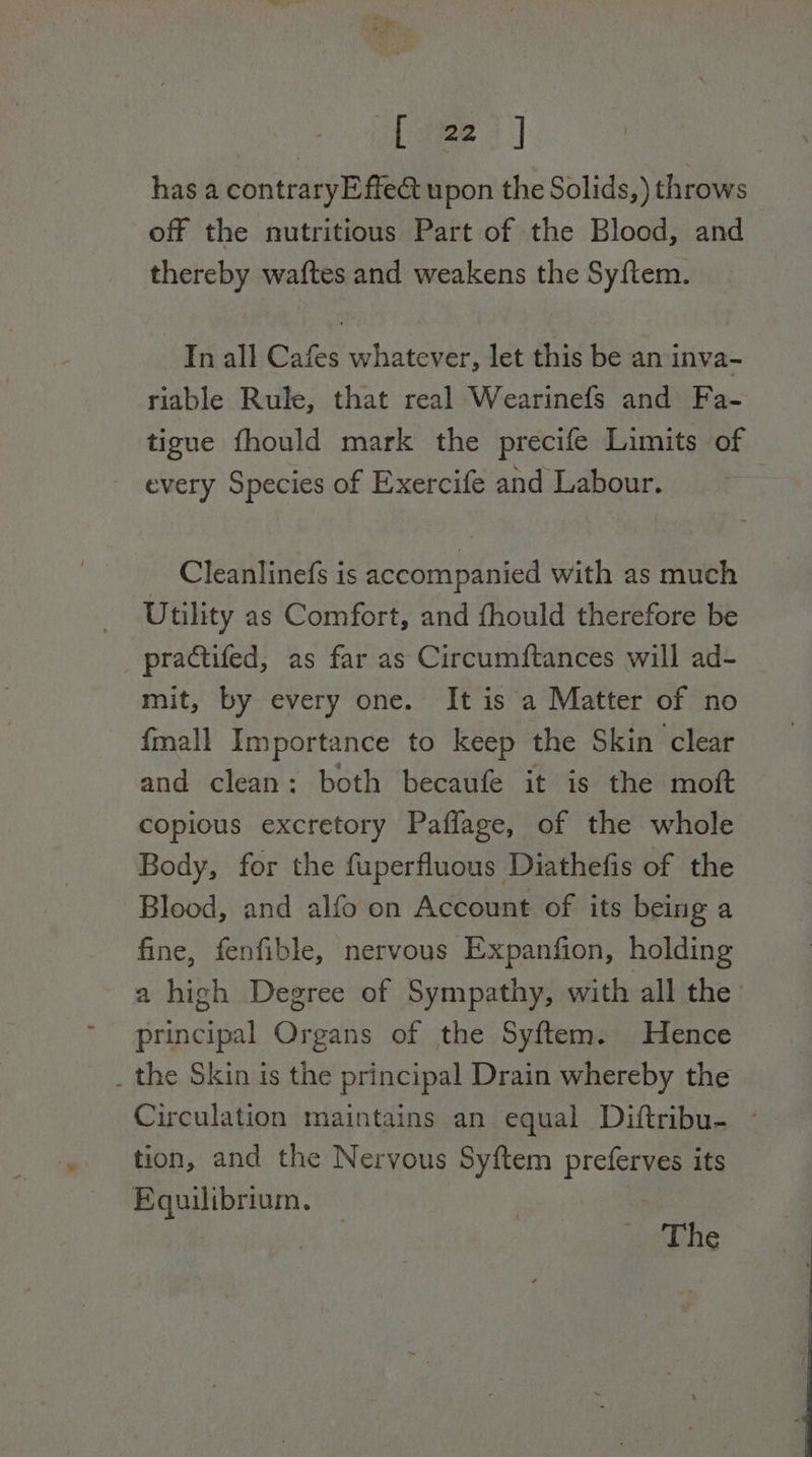 [ 22 ] has a contraryEffe&amp; upon the Solids,) throws off the nutritious Part of the Blood, and thereby waftes and weakens the Syftem. In all Cafes whatever, let this be an inva- riable Rule, that real Wearinefs and Fa- tigue fhould mark the precife Limits of every Species of Exercife and Labour. Cleanlinefs is accompanied with as much } Utility as Comfort, and fhould therefore be _ practifed, as far as Circumftances will ad- mit, by every one. It is a Matter of no {mall Importance to keep the Skin clear and clean: both becaufe it is the moft copious excretory Paflage, of the whole Body, for the fuperfluous Diathefis of the Blood, and alfo on Account of its being a fine, fenfible, nervous Expanfion, holding a high Degree of Sympathy, with all the principal Organs of the Syftem. Hence _ the Skin is the principal Drain whereby the Circulation maintains an equal Diftribu- - tion, and the Nervous Syftem preferves its Equilibrium. | | The
