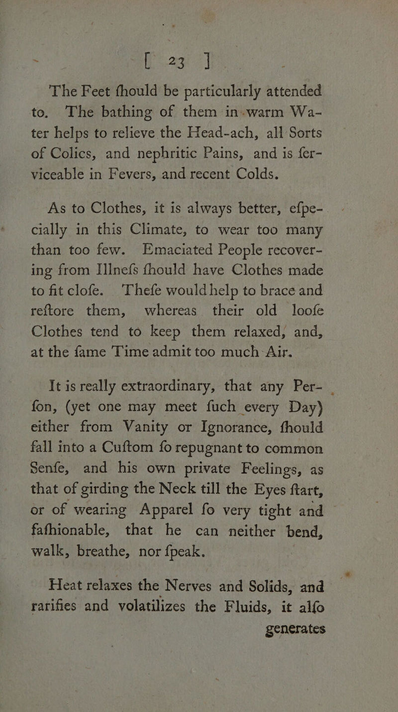 eule ff o.2ae | The Feet fhould be particularly attended to. The bathing of them in. warm Wa- ter helps to relieve the Head-ach, all Sorts of Colics, and nephritic Pains, and is fer- viceable in Fevers, and recent Colds. As to Clothes, it is always better, efpe- cially in this Climate, to wear too many than too few. Emaciated People recover- ing from I]lnefs fhould have Clothes made to fit clofe. Thefe would help to brace and reftore them, whereas their old loofe Clothes tend to keep them relaxed, and, at the fame Time admit too much Air. It is really extraordinary, that any Per- | fon, (yet one may meet fuch every Day) either from Vanity or Ignorance, fhould fall into a Cuftom fo repugnant to common Senfe, and his own private Feelings, as that of girding the Neck till the Eyes ftart, or of wearing Apparel fo very tight and © fafhionable, that he can neither bend, - walk, breathe, nor fpeak. Heat relaxes the Nerves and Solids, and ratifies and volatilizes the Fluids, it alfo generates