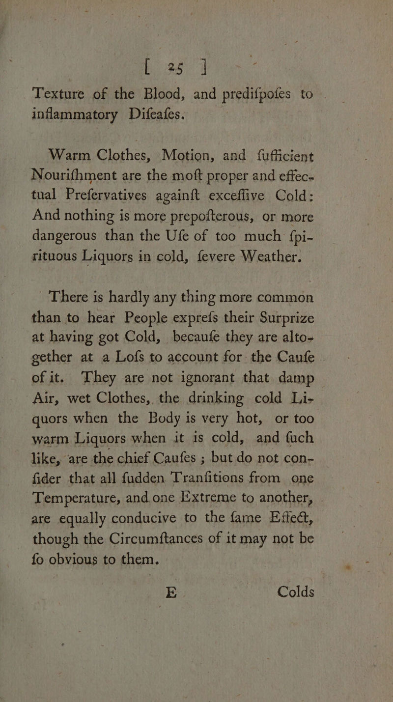 Texture of the Blood, and predifpoies to . inflammatory Difeafes. Warm Clothes, Motion, and fufficient Nourifhment are the moft proper and effec- tual Prefervatives againit exceflive Cold: And nothing is more prepofterous, or more dangerous than the Ufe of too much f{pi- rituous Liquors in cold, fevere Weather. There is hardly any thing more common than to hear People exprefs their Surprize at having got Cold, becaufe they are alto- gether at a Lofs to account for the Caufe of it. They are not ignorant that damp Air, wet Clothes, the drinking cold Li- quors when the Body is very hot, or too warm Liquors when it is cold, and fuch like, are the chief Caufes ; but do not con- fider that all fudden Tranfitions from one Temperature, and. one Extreme to another, © are equally conducive to the fame Effed, though the Circumftances of it may not be fo obvious to them. E UCM aris Rite