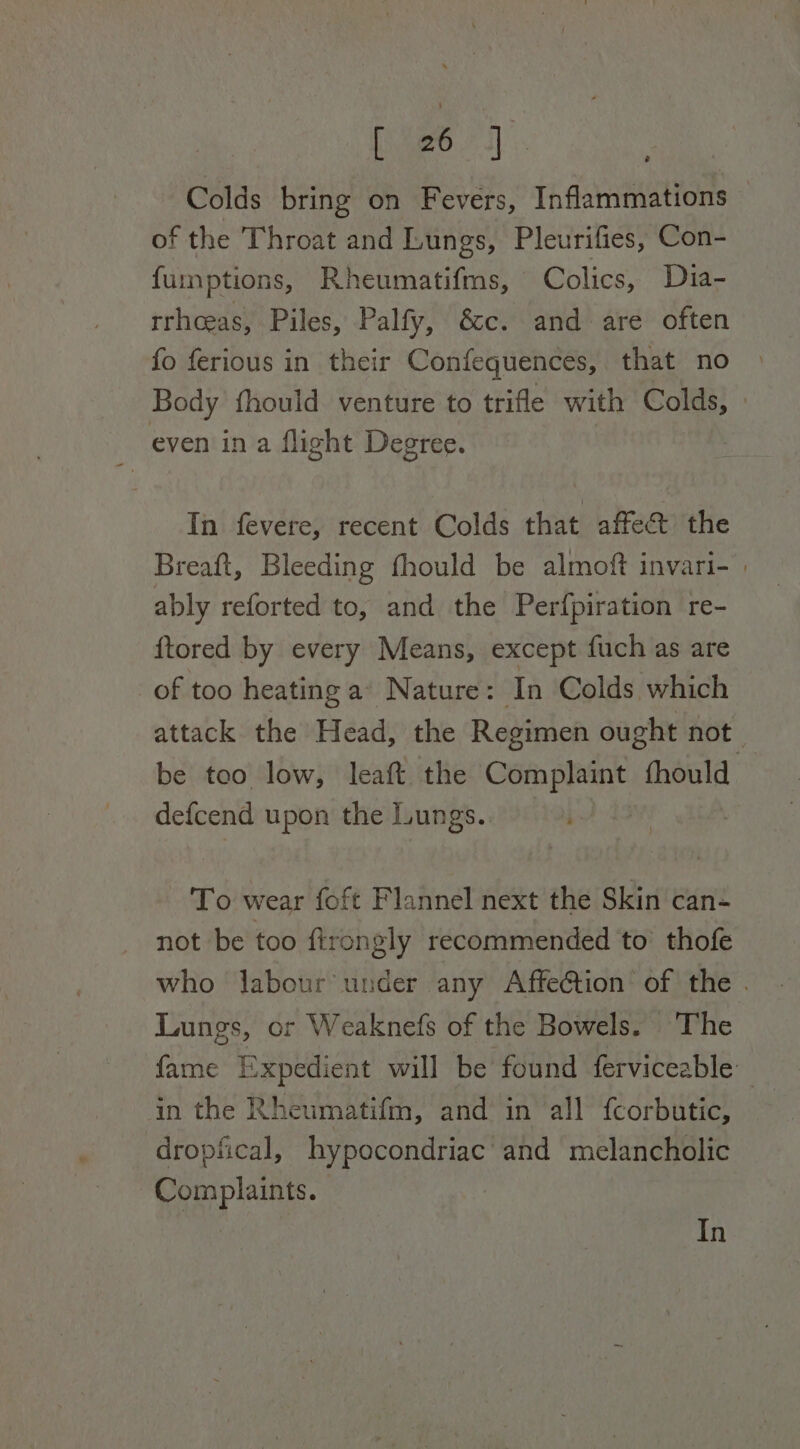 fier.” 3]: Colds bring on Fevers, Inflammations of the Throat and Lungs, Pleurifies, Con- fumptions, Rheumatifms, Colics, Dia- rrhceas, Piles, Palfy, &amp;c. and are often fo ferious in their Confequences, that no Body fhould venture to trifle with Colds, even ina flight Degree. In fevere, recent Colds that affect the Breaft, Bleeding fhould be almoft invari- | ably reforted to, and the Per{piration re- {ftored by every Means, except fuch as are of too heating a’ Nature: In Colds which attack the Head, the Regimen ought not. be tco low, leaft the Complaint fhould defcend upon the Lungs. To wear foft Flannel next the Skin can- not be too firongly recommended to’ thofe who labour under any AffeGtion of the . Lungs, or Weaknefs of the Bowels. The fame Expedient will be found ferviceable in the Rheumatifm, and in all fcorbutic, dropfical, hypocondriac and melancholic Complaints. In