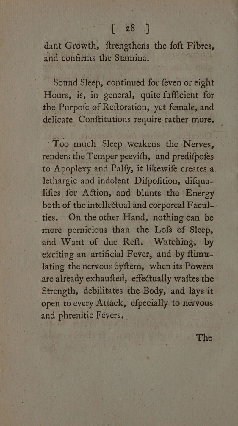 [ 38 dant Growth, ftrengthens the foft F ibres, and confirras the Stamina. Sound Sleep, continued for feven or eight Hours, is, in general, quite fufficient for the Purpofe of Reftoration, yet female, and delicate Conftitutions require: rather more. -Too much Sleep peat the Nerves, renders the Temper peevith, and predifpofes to Apoplexy and Palfy, it likewife creates a. lethargic and indolent Difpofition, difqua- lifies for Action, and blunts the Energy both of the intelle@ual and corporeal Facul- ties. On the other Hand, nothing can be more pernicious than the Lofs of Sleep, ahd Want of due Reft. Watching, by exciting an artificial Fever, and by ftimu- lating the nervous Syftem, when its Powers are already exhaufted, effectually waftes the Strength, debilitates the Body, and lays it open to every Attack, efpecially to nervous and dippers Fevers. | The