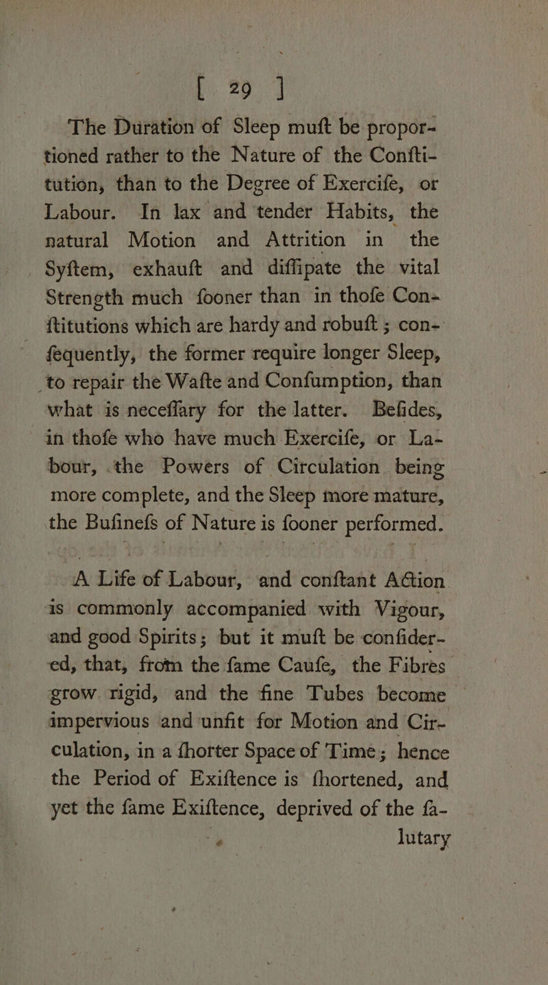 L 29 | The Duration of Sleep muft be propor- tioned rather to the Nature of the Coniti- tution, than to the Degree of Exercife, or Labour. In lax and tender Habits, the natural Motion and Attrition in the Syftem, exhauft and diffipate the vital Strength much fooner than in thofe Con- {titutions which are hardy and robuft ; con- fequently, the former require longer Sleep, to repair the Wafte and Confumption, than what is neceflary for the latter. Befides, in thofe who have much Exercife, or La- bour, the Powers of Circulation being more complete, and the Sleep more mature, the Bufinefs of Nature is fooner performed. A Life of Labour, and conftant Aion as commonly accompanied with Vigour, and good Spirits; but it muft be confider- ed, that, from the fame Caufe, the Fibres. grow. rigid, and the fine Tubes become © impervious and unfit for Motion and Cir- culation, in a fhorter Space of Time; hence _ the Period of Exiftence is fhortened, and yet the fame Exiftence, deprived of the fa- é lutary
