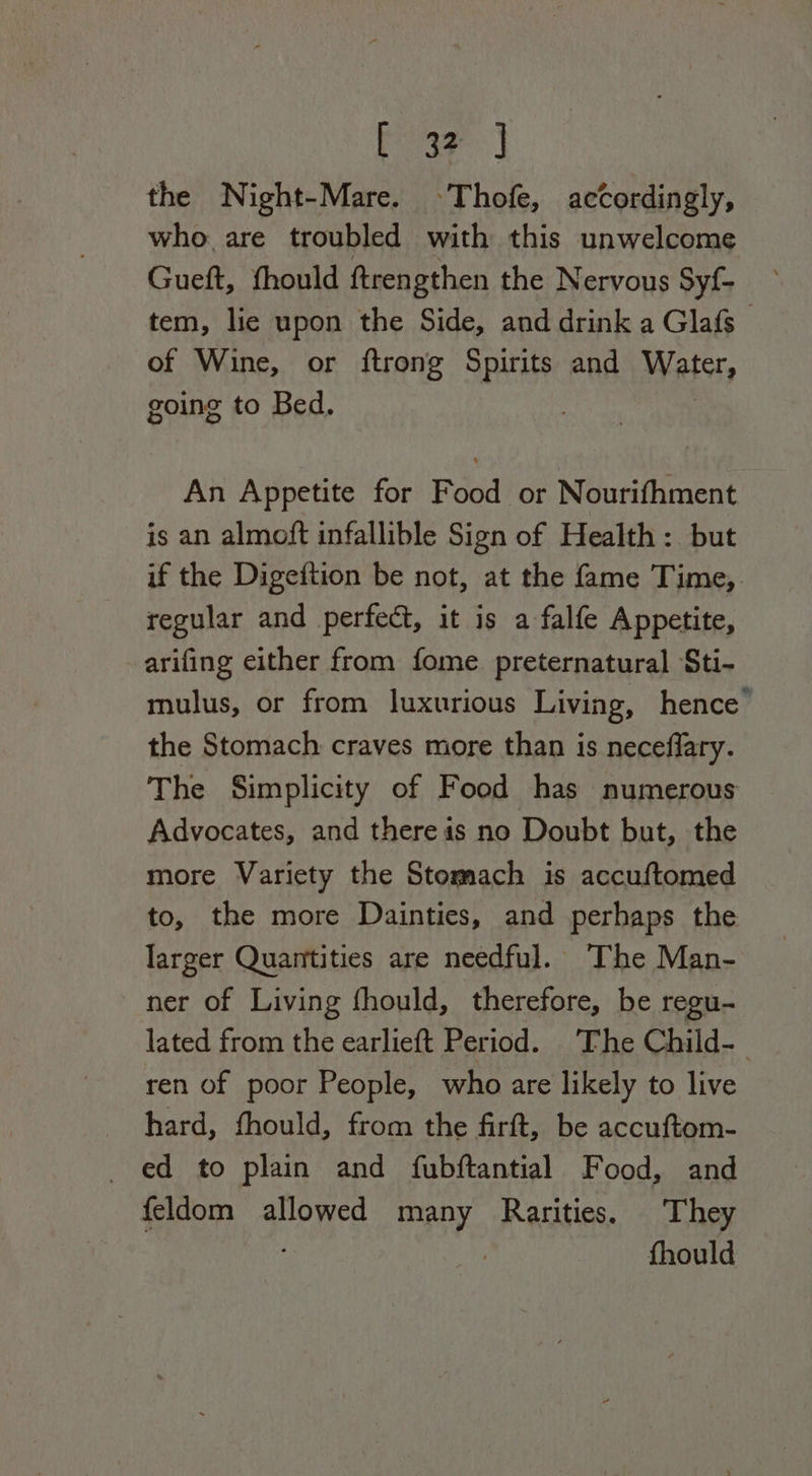 oa the Night-Mare. Thofe, accordingly, who are troubled with this unwelcome Gueft, fhould ftrengthen the Nervous Sy{- tem, lie upon the Side, and drink a Glafs of Wine, or ftrong Spirits and Water, going to Bed. An Appetite for Food or Nourifhment is an almoft infallible Sign of Health: but if the Digeftion be not, at the fame Time, regular and perfect, it is a falfe Appetite, arifing either from fome preternatural Sti- mulus, or from luxurious Living, hence” the Stomach craves more than is neceflary. The Simplicity of Food has numerous Advocates, and there is no Doubt but, the more Variety the Stomach is accuftomed to, the more Dainties, and perhaps the larger Quantities are needful. The Man- ner of Living fhould, therefore, be regu- lated from the earlieft Period. ‘The Child-_ ren of poor People, who are likely to live hard, fhould, from the firft, be accuftom- _ ed to plain and fubftantial Food, and feldom allowed many Rarities. They | fhould