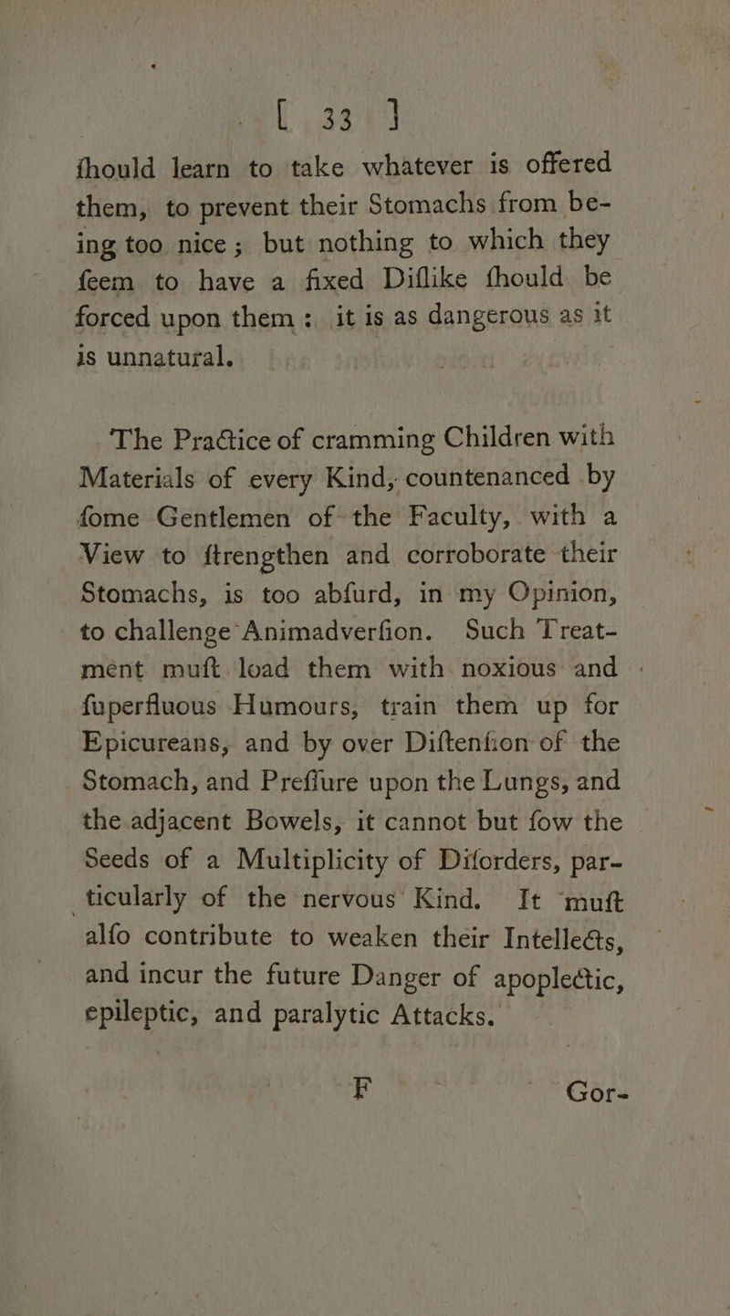 | C849 fhould learn to take whatever is offered them, to prevent their Stomachs from be- ing too nice; but nothing to which they feem to have a fixed Diflike thould be forced upon them: it is as dangerous as it is unnatural. wile” ‘The PraG@ice of cramming Children with Materials of every Kind, countenanced by fome Gentlemen of the Faculty, with a View to ftrengthen and corroborate their Stomachs, is too abfurd, in my Opinion, to challenge Animadverfion. Such Treat- ment muft. load them with noxious and . fuperfluous Humours, train them up for Epicureans, and by over Diftenfion of the Stomach, and Preffure upon the Lungs, and the adjacent Bowels, it cannot but fow the | Seeds of a Multiplicity of Diforders, par- ticularly of the nervous Kind. It ‘mutt alfo contribute to weaken their Intelle@s, and incur the future Danger of apoplectic, epileptic, and paralytic Attacks. p 7 Gor-