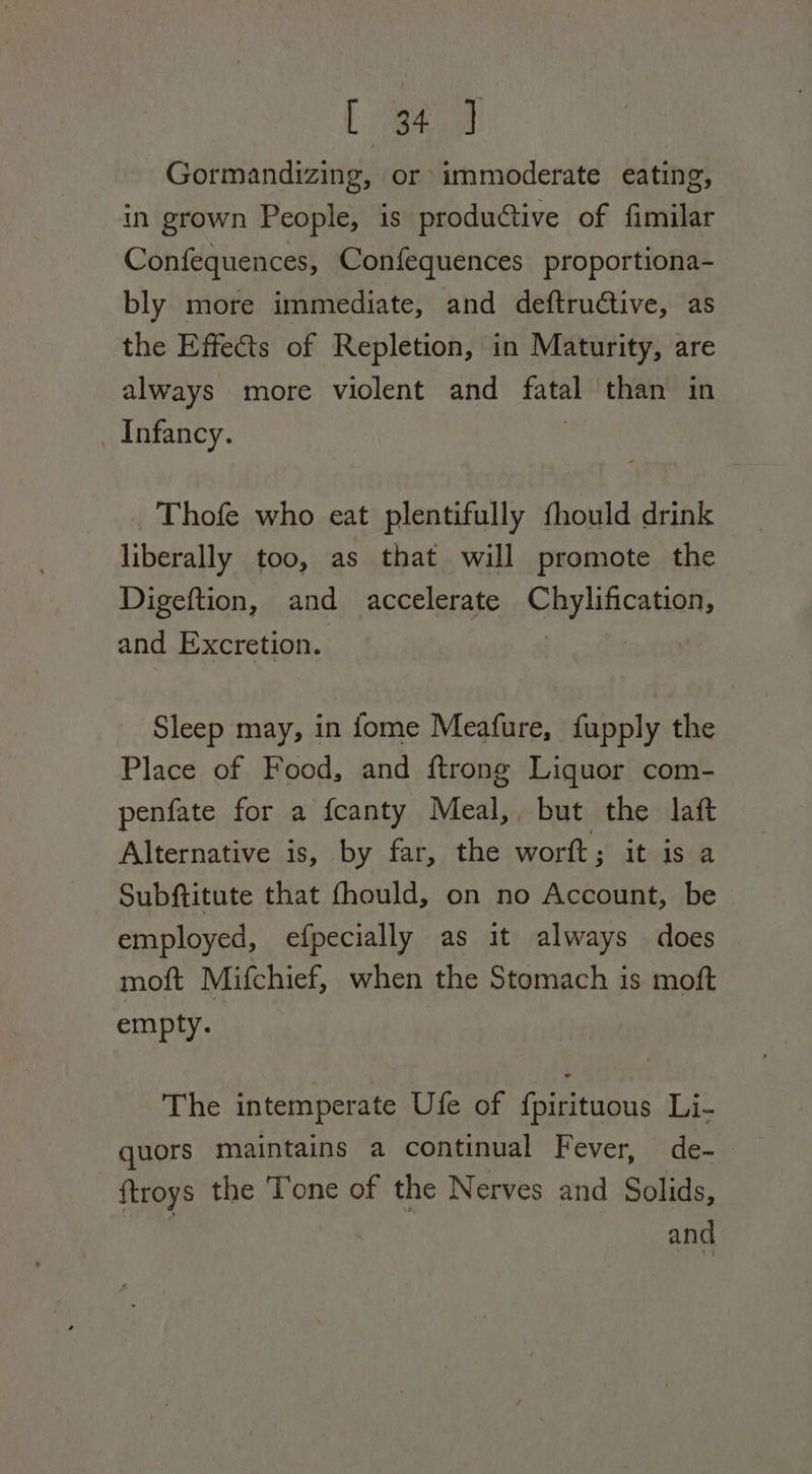 Lea Gormandizing, or immoderate eating, in grown People, is productive of fimilar Confequences, Confequences proportiona- bly more immediate, and deftrudtive, as the Effects of Repletion, in Maturity, are always more violent and fatal than in _ Infancy. Thofe who eat plentifully fhould drink liberally too, as that will promote the Digeftion, and accelerate Chylincatian, and Excretion. : Sleep may, in fome Meafure, fupply the Place of Food, and ftrong Liquor com- penfate for a fcanty Meal, but the laft Alternative is, by far, the worft; it is a Subftitute that fhould, on no Account, be employed, efpecially as it always does moft Mifchief, when the Stomach is moft empty. The intemperate Ufe of f{pirituous Li- ftroys the Tone of the Nerves and Solids, : | ae