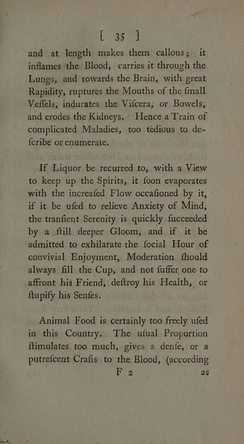 Bee ya) and at length makes them callous; it inflames ‘the Blood, carries it through the Lungs, and towards the Brain, with great Rapidity, ruptures the Mouths of the {mall Vefiels, indurates the Vifcera, or Bowels, and erodes the Kidneys. Hence a Train of complicated Maladies, too tedious to de- {cribe or enumerate. If Liquor be recurred to, with a View to keep up the Spirits, it foon evaporates with the increafed Flow occafioned by it, - if it be ufed to relieve Anxiety of Mind, by a ftill deeper Gloom, and if it be admitted to exhilarate the focial Hour of convivial Enjoyment, Moderation fhould always fill the Cup, and not fuffer one to Animal Food is certainly too freely ufed in this Country. The ufual Proportion {timulates too much, gives a denfe, or a putrefcent Crafis to the Blood, (according Lo NBS as