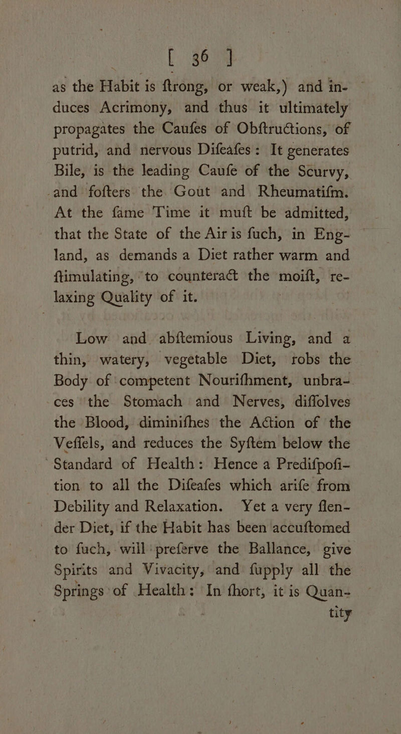 L $8 as the Habit is {ftrong, or weak,) and wes duces Acrimony, and thus it ultimately propagates the Caufes of Obftructions, of putrid, and nervous Difeafes: It generates Bile, is the leading Caufe of the Scurvy, -and fofters the Gout and Rheumatifm. At the fame Time it muft be admitted, that the State of the Airis fuch, in Eng- © land, as demands a Diet rather warm and ftimulating, “to counteract the moift, re- laxing Quality of it. Low and aiioertin Living, and a thin, watery, vegetable Diet, robs the Body of competent Nourifhment, unbra-. ces the Stomach and Nerves, diffolves the Blood, diminifhes the Action of the Veffels, and reduces the Syftem below the Standard of Health: Hence a Predifpofi- tion to all the Difeafes which arife from Debility and Relaxation. Yet a very flen- - der Diet, if the Habit has been accuftomed to fuch, will’ preferve the Ballance, give Spirits and Vivacity, and fupply all the Springs of Health: In hort, it is Quan- tity