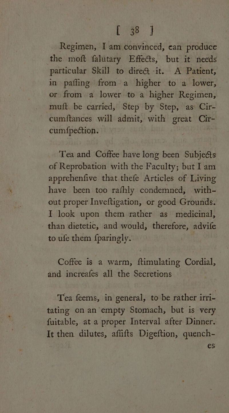 Regimen, I am convinced, ean produce the moft falutary Effects, but it needs particular Skill to dire@&amp; -it. A Patient, in pafling from a higher to a lower, or from a lower to a higher Regimen, muft be carried, Step by Step, as Cir- ~ cumftances will admit, with great at cumfpedction. Tea and Coffee have long been Subjects of Reprobation with the Faculty; but I am apprehenfive that thefe Articles of Living have been too rafhly condemned, with- out proper Inveftigation, or good Grounds. I look upon them rather as medicinal, than dietetic, and would, therefore, advife to ufe them fparingly. Coffee is a warm, ftimulating Cordial, and increafes all the Secretions -'Trea feems, in general, to be rather irri- tating on an empty Stomach, but is very fuitable, at a proper Interval after Dinner. It then. dilutes, affifts Digeftion, quench- es