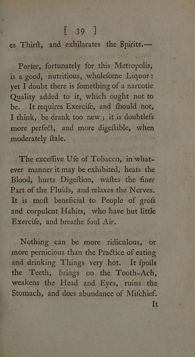 ys. 3 es Thirft, and exhilarates the Spirits.— Porter, fortunately for this Metropolis, is a good, nutritious, wholefome Liquor : yet I doubt there is fomething of a narcotic Quality added to it, which ought not to be. It requires Exercife, and fhould not, ' [ think, be drank too new ; it is doubtlefs more perfect, and more digeftible, when moderately {tale. The exceffive Ufe of Tobacco, in what- ever manner it may be exhibited, heats the Bleod, hurts Digeftion, waftes the finer Part of the Fluids, and relaxes the Nerves. It is moft beneficial to People of grofs and corpulent Habits, who have but little Exercife, and breathe foul Air. Nothing can be more ridiculous, or more pernicious than the Practice of eating and drinking Things very hot. It fpoils the Teeth, brings on the Tooth-Ach, ~ weakens the Head and Eyes, ruins the otomach, and does abundance of Mifchief. I¢-.
