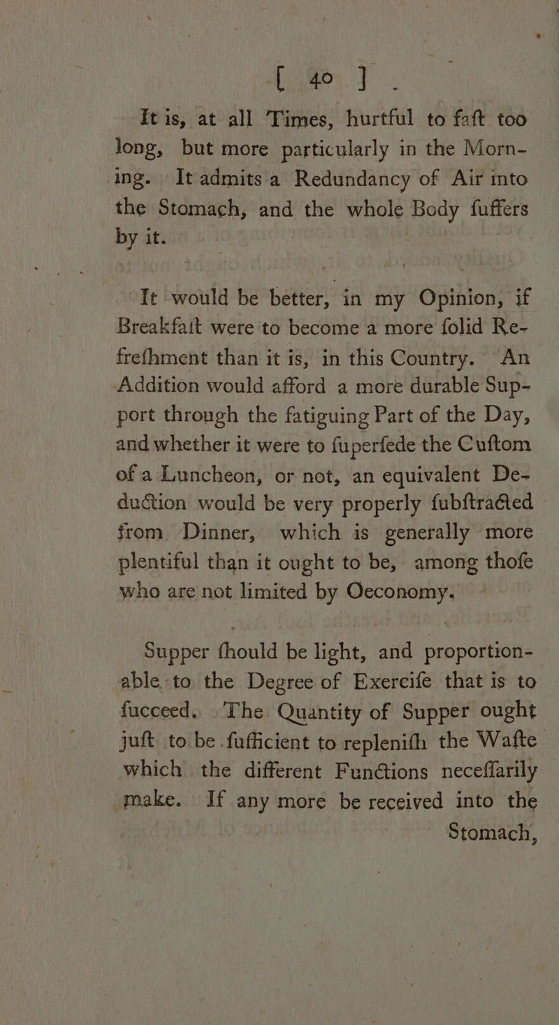 Home tT . It is, at all Times, hurtful to faft too Jong, but more particularly in the Morn- ing. It admitsa Redundancy of Air mto the Stomach, and the whole Body fuffers by it. | “It would be better, in my Opinion, if Breakfatt were to become a more folid Re- frefhment than it is, in this Country. An Addition would afford a more durable Sup- port through the fatiguing Part of the Day, and whether it were to fuperfede the Cuftom of a Luncheon, or not, an equivalent De- duction would be very properly fubftraéted from Dinner, which is generally more plentiful than it ought to be, among thofe who are not limited by saa aie Supper fhould be light, ait proportion- able to the Degree of Exercife that is to fucceed.. .The Quantity of Supper ought juft. to be .fufficient to replenifh the Wafte which the different Functions neceffarily make. If any more be received into the ~ Stomach,