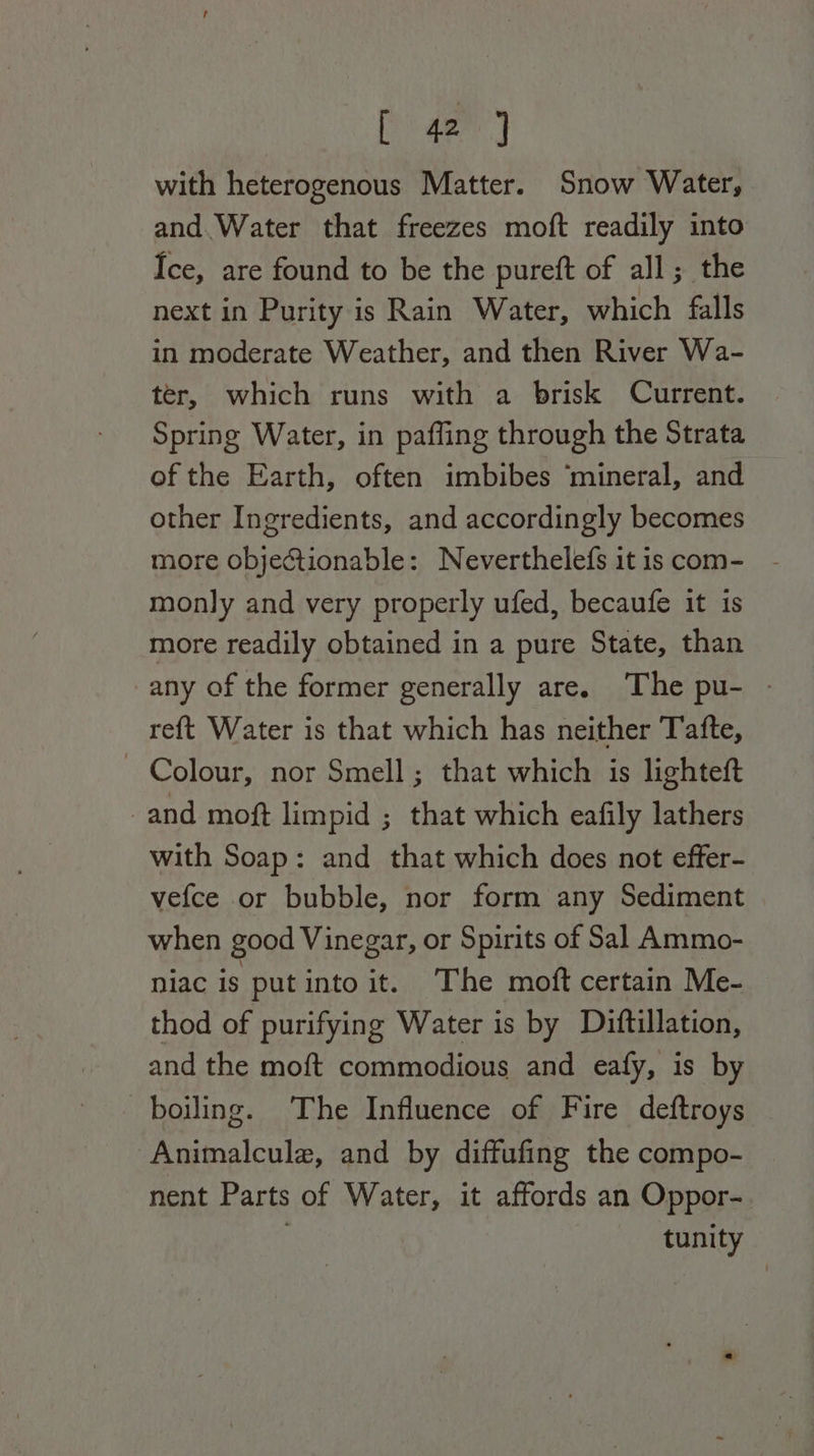 with heterogenous Matter. Snow Water, and.Water that freezes moft readily into Ice, are found to be the pureft of all; the next in Purity is Rain Water, which falls in moderate Weather, and then River Wa- ter, which runs with a brisk Current. Spring Water, in paffing through the Strata of the Earth, often imbibes ‘mineral, and other Ingredients, and accordingly becomes more objectionable: Neverthelefs it is com- monly and very properly ufed, becaufe it is more readily obtained in a pure State, than any of the former generally are. The pu- - re{t Water is that which has neither Tafte, — Colour, nor Smell; that which is lighteft and moft limpid ; that which eafily lathers with Soap: and that which does not effer- vefce or bubble, nor form any Sediment when good Vinegar, or Spirits of Sal Ammo- niac is put into it. The moft certain Me- thod of purifying Water is by Diftillation, and the moft commodious and eafy, is by boiling. The Influence of Fire deftroys Animalcule, and by diffufing the compo- nent Parts of Water, it affords an Oppor- tunity