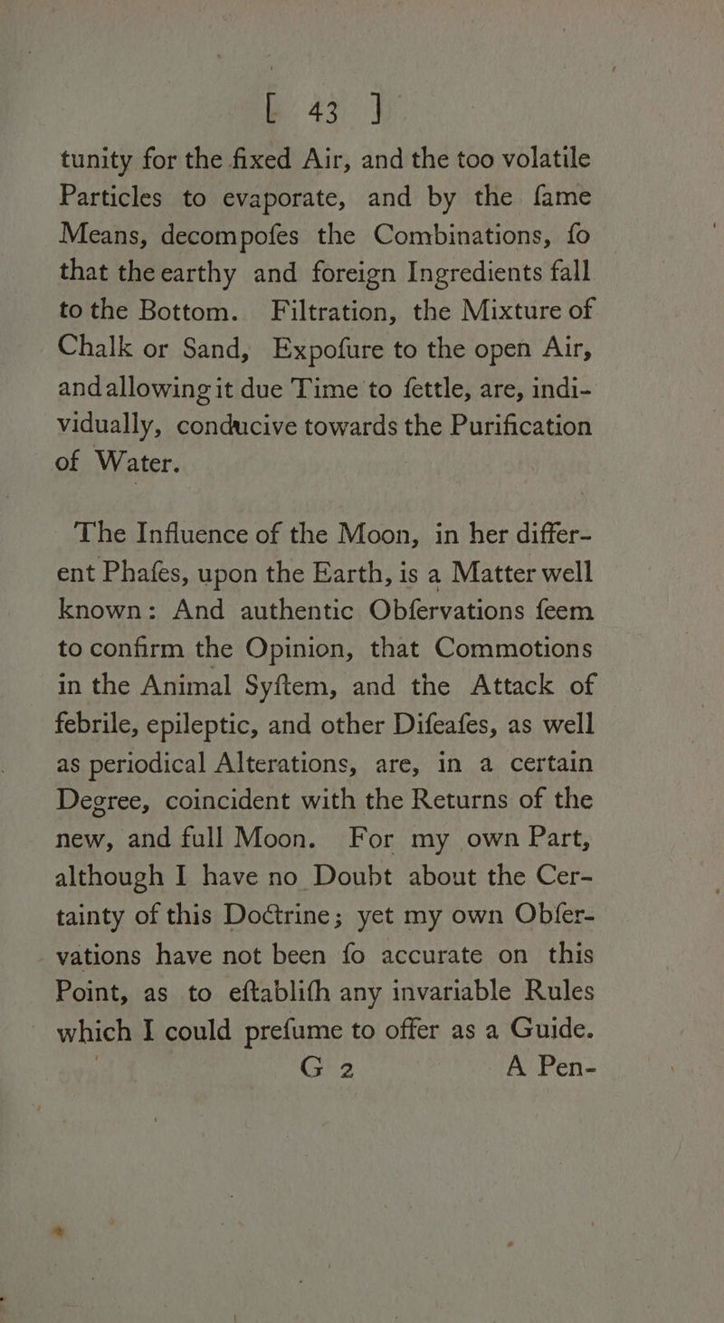 tunity for the fixed Air, and the too volatile Particles to evaporate, and by the fame Means, decompofes the Combinations, fo that the earthy and foreign Ingredients fall tothe Bottom. Filtration, the Mixture of Chalk or Sand, Expofure to the open Air, andallowing it due Time to fettle, are, indi- vidually, conducive towards the Purification of Water. The Influence of the Moon, in her differ- ent Phafes, upon the Earth, is a Matter well known: And authentic Obfervations feem to confirm the Opinion, that Commotions in the Animal Syftem, and the Attack of febrile, epileptic, and other Difeafes, as well as periodical Alterations, are, in a certain Degree, coincident with the Returns of the new, and full Moon. For my own Part, although I have no Doubt about the Cer- tainty of this Doctrine; yet my own Obfer- vations have not been fo accurate on this Point, as to eftablith any invariable Rules ~ which I could prefume to offer as a Guide. . G 2 A Pen-