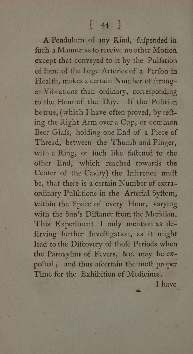 A Pendulum of any Kind, fufpended in fauch a Manner as to receive no other Motion except that conveyed to it by the Pulfation of fome of the large Arteries of a Perfon in Health, makes a certain Number of ftrong- er Vibrations than ordinary, correfponding to the Hour of the Day. If the Pofition be true, (which I have often proved, by reft- ing the Right Arm over a Cup, or common Beer Glafs, holding one End of a Piece of Thread, between the Thumb and Finger, with a Ring, or fuch like faftened to the other End, which reached towards the Center of the Cavity) the Inference muft _ be, that there is a certain Number of extra- ordinary Pulfations in the Arterial Syftem, within the Space of every Hour, varying with the Sun’s Diftance from the Meridian. This Experiment I only mention as: de- ferving further Inveftigation, as it might lead to the Difcovery of thofe Periods when the Paroxyfms of Fevers, &amp;c. may be ex- _ pected; and thus afcertain the moft proper Time for the Exhibition of Medicines. — : I have