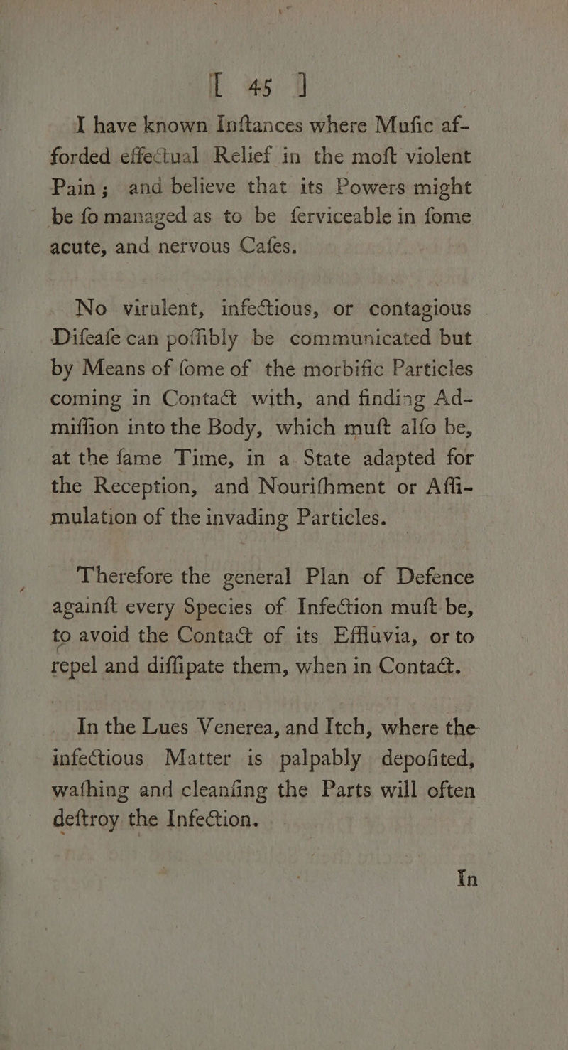 ia tae | I have known Inftances where Mutfic af- forded effectual Relief in the moft violent Pain; and believe that its Powers might - be fomanaged as to be ferviceable in fome acute, and nervous Cafes. No virulent, infectious, or contagious | Difeafe can poffibly be communicated but by Means of fome of the morbific Particles — coming in Contact with, and finding Ad- miffion into the Body, which mutt alfo be, at the fame Time, in a State adapted for the Reception, and Nourifhment or Affi- mulation of the invading Particles. Therefore the general Plan of Defence againft every Species of Infection muft be, to avoid the Contact of its Effluvia, orto repel and diffipate them, when in Contact. In the Lues Venerea, and Itch, where the infectious Matter is palpably depofited, wathing and cleanfing the Parts will often deftroy the Infection. In