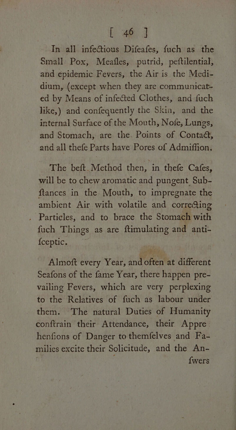 In all infectious Difeafes, fuch as the Small Pox, Meafles, putrid, peftilential, and epidemic Fevers, the Air is the Medi- dium, (except when they are communicat- ed by Means of infected Clothes, and fuch like,) and confequently the Skin, and the internal Surface of the Mouth, Nofe, Lungs, and Stomach, are the. Points of Contaé, and all thefe Parts have Pores of Admiffion. The beft. Method then, in thefe Cafes, will be to chew aromatic and pungent Sub- ftances in the Mouth, to impregnate the ambient Air with volatile and correcting . Particles, and to brace the Stomach with fuch Things as are ftimulating and anti- {ceptic. Almoft every Year, and often at different Seafons of the fame Year, there happen pre- vailing Fevers, which are very perplexing to the Relatives of fuch as labour under them. The natural Duties of Humanity conftrain their Attendance, their Appre: henfions of Danger to themfelves and Fa- milies excite their Solicitude, and the An- ! {wers
