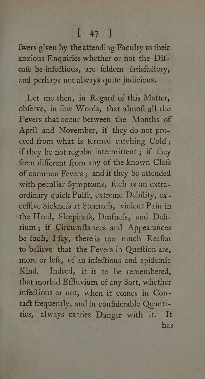 Pee fwers given by theattending Faculty to their anxious Enquiries whether or not the Dif- eafe be infetious, are feldom {atisfactory, and perhaps not always quite judicious. Let me then, in Regard of this Matter, - obferve, in few Words, that almoft all the Fevers that occur between the Months of April and November, if they do not pro- ceed from what is termed catching Cold; if they be not regular intermittent ; if they feem different from any of the known Clafs of common Fevers ; and if they be attended with peculiar Symptoms, fuch as an extra- ordinary quick Pulfe, extreme Debility, ex- ceflive Sicknefs at Stomach, violent Pain in ‘the Head, Sleepinefs, Deafnefs, and Deli- rium ; if Circumftances and Appearances be uae I fay, there is too much Reafon to believe that the Fevers in Queftion are, more or lefs, of an infeCtious and epidemic Kind. Indeed, it is to be remembered, that morbid Effuvium of any Sort, whether infeGtious or not, when it comes in Con- tact frequently, and in confiderable Quanti- ties, always carries Danger with it. It has
