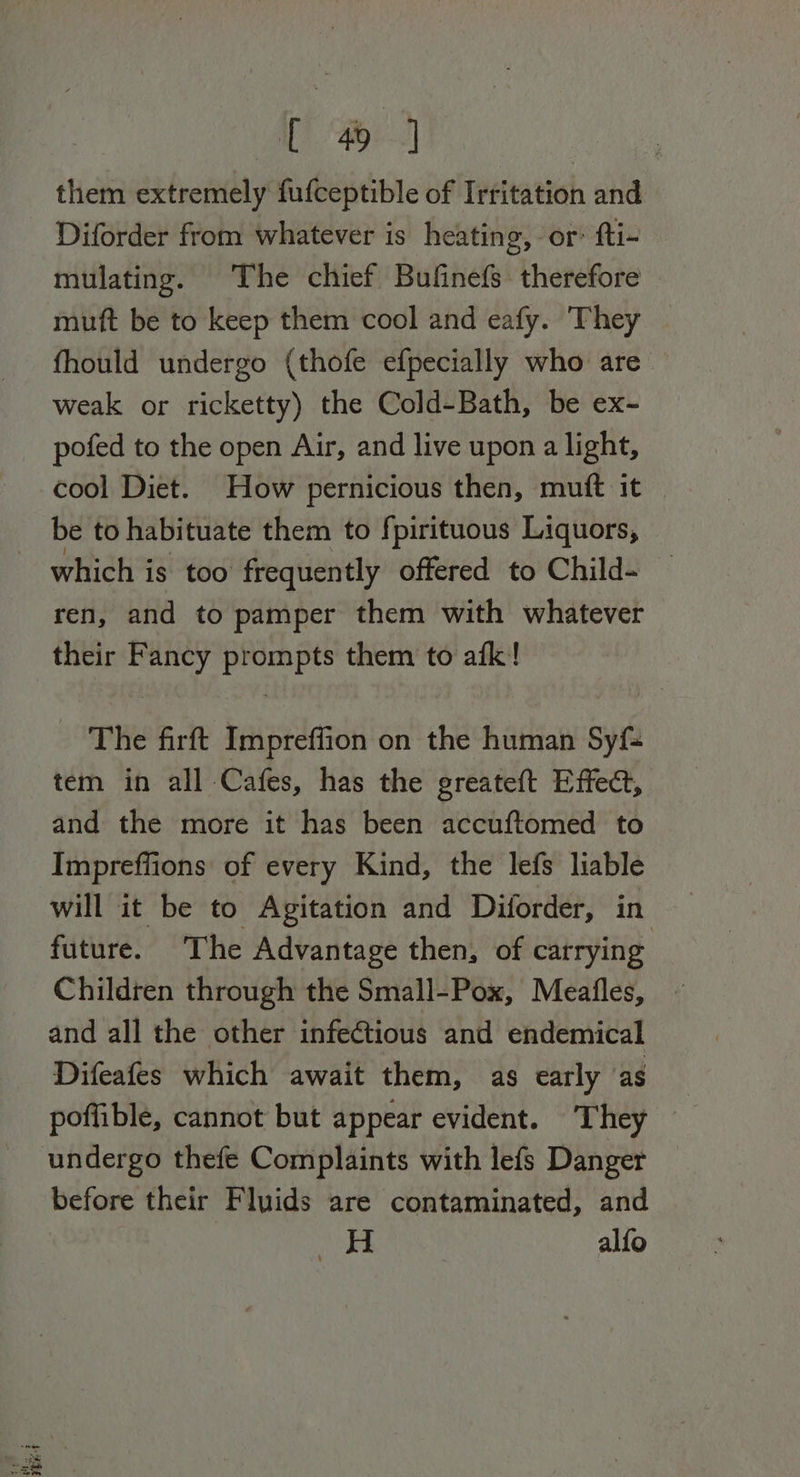 them extremely fufceptible of Irritation and Diforder from whatever is heating, or’ fti- mulating. The chief Bufinefs therefore muft be to keep them cool and eafy. ‘They fhould undergo (thofe efpecially who are — weak or ricketty) the Cold-Bath, be ex- pofed to the open Air, and live upon a light, cool Diet. How pernicious then, muft it | be to habituate them to fpirituous Liquors, which is too frequently offered to Child- ren, and to pamper them with whatever their Fancy prompts them to afk! The firft Impreffion on the human Syf- tem in all Cafes, has the greateft Effect, and the more it has been accuftomed to Impreffions of every Kind, the lefs liable will it be to Agitation and Diforder, in future. The Advantage then, of carrying Children through the Small-Pox, Meafles, and all the other infectious and endemical Difeafes which await them, as early as poffible, cannot but appear evident. They before their Fluids are contaminated, and yz. alfo