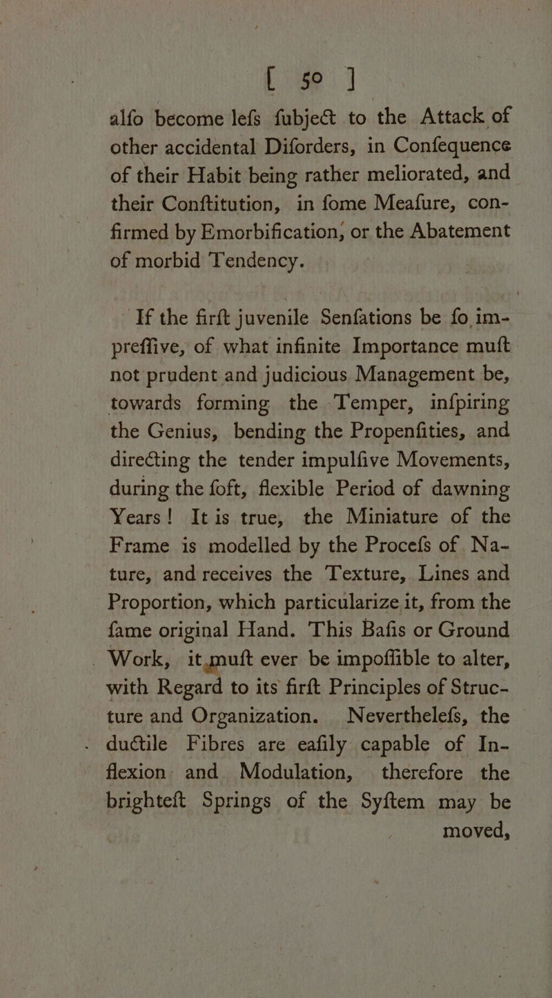 i oe alfo become lefs fubje&amp; to the Attack of other accidental Diforders, in Confequence of their Habit being rather meliorated, and their Conftitution, in fome Meafure, con- firmed by Emorbification, or the Abatement of morbid Tendency. Tf the firft juvenile Senfations be fo im- preffive, of what infinite Importance mutt not prudent and judicious Management be, towards forming the Temper, in{fpiring the Genius, bending the Propenfities, and directing the tender impulfive Movements, during the foft, flexible Period of dawning Years! Itis true, the Miniature of the Frame is modelled by the Procefs of Na- ture, and receives the Texture, Lines and Proportion, which particularize it, from the fame original Hand. This Bafis or Ground - Work, it mutt ever be impoffible to alter, with Regard to its firft Principles of Struc- ture and Organization. Neverthelefs, the © - ductile Fibres are eafily capable of In- flexion. and Modulation, therefore the brighteft Springs of the Syftem may be moved,