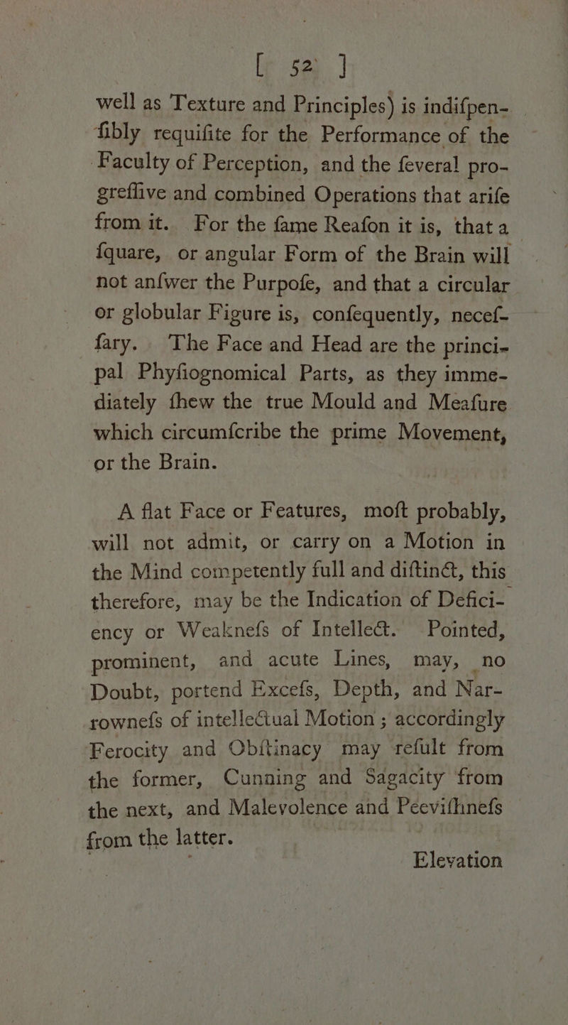 well as Texture and Principles) is indifpen- fibly requifite for the Performance of the ‘Faculty of Perception, and the feveral pro- greflive and combined Operations that arife from it. For the fame Reafon it is, that a_ {quare, or angular Form of the Brain will not anfwer the Purpofe, and that a circular or globular Figure is, confequently, necef- fary. ‘The Face and Head are the princi- pal Phyfiognomical Parts, as they imme- diately thew the true Mould and Meafure which circumfcribe the prime Movement, ‘or the Brain. a A flat Face or Features, moft probably, will not admit, or carry on a Motion in the Mind competently full and diftiné, this. therefore, may be the Indication of Defici- ency or Weaknefs of Intellect. Pointed, prominent, and acute Lines, may, no Doubt, portend Excefs, Depth, and Nar- rownefs of intellectual Motion ; accordingly Ferocity and Obitinacy may refult from the former, Cunning and Sagacity from the next, and Malevolence and Peevithnefs from the latter. | Elevation