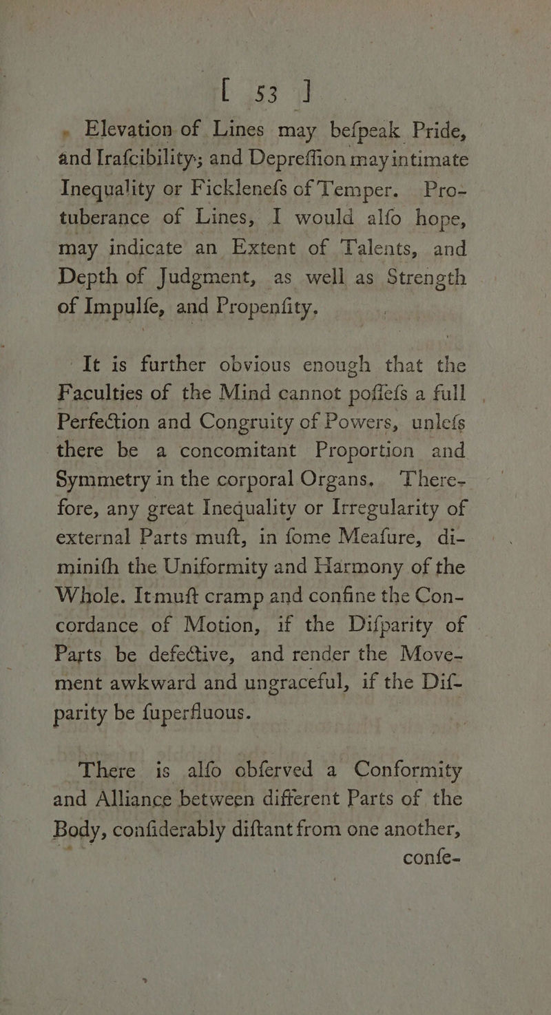 Rb a3 a » Elevation of Lines may befpeak Pride, ae Irafcibility; and Depreffion may intimate Inequality or F icklenefs of Temper. Pro- tuberance of Lines, I would alfo hope, may indicate an Extent of Talents, and Depth of Judgment, as well as Strength of Impylic, and Propenfity. It is further obvious enough that the Faculties of the Mind cannot poffefs a full | Perfection and Congruity of Powers, unlefs there be a concomitant Proportion and Symmetry in the corporal Organs, There- fore, any great Inequality or Irregularity of external Parts muft, in fome Meafure, di- minith the Uniformity and Harmony of the Whole. Itmuft cramp and confine the Con- cordance of Motion, if the Difparity of Parts be defective, and render the Move- ment awkward and ungraceful, if the Dif- parity be fuperfluous. There is alfo obferved a Conformity and Alliance between difterent Parts of the Body, confiderably diftant from one another, confe-