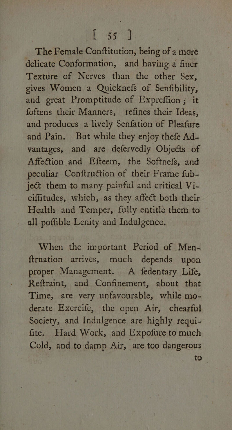 mas The Female Conftitution, being of a more delicate Conformation, and having a finer Texture of Nerves than the other Sex, gives Women a Quicknefs of Senfibility, and great Promptitude of Expreffion ; it foftens their Manners, refines their Ideas, and produces a lively Senfation of Pleafure and Pain. But while they enjoy thefe Ad- vantages, and are defervedly ObjeGts of Affection and Efteem, the Softnefs, and peculiar Conftruction of their Frame fub- ject them to many painful and critical Vi- cifitudes, which, as they affect both their Health and Temper, fully entitle them to all poffible Lenity and Indulgence. When the important Period of Men- ftruation arrives, much depends upon proper Management. A fedentary Life, Reftraint, and Confinement, about that Time, are very unfavourable, while mo- derate Exercife, the open Air, chearful Society, and Indulgence are highly requi- fite. Hard Work, and Expofure to much Cold, and to damp Air, are too dangerous to